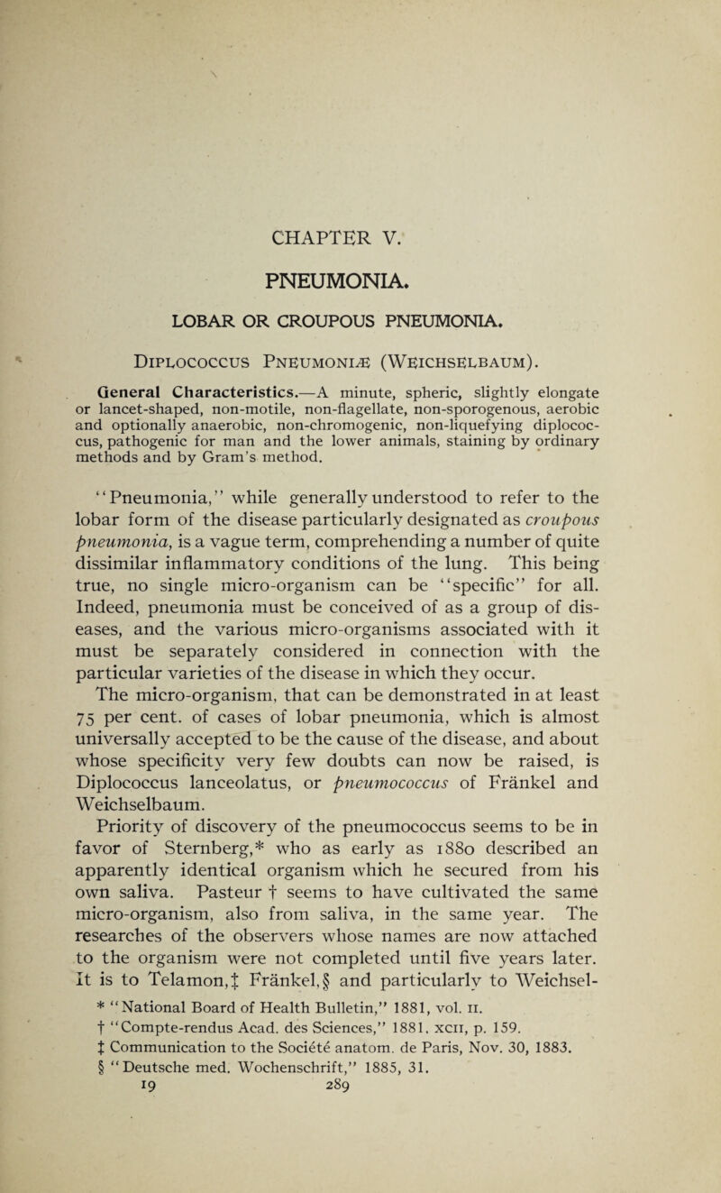 PNEUMONIA. LOBAR OR CROUPOUS PNEUMONIA. Diplococcus Pneumonia (Weichselbaum). General Characteristics.—A minute, spheric, slightly elongate or lancet-shaped, non-motile, non-flagellate, non-sporogenous, aerobic and optionally anaerobic, non-chromogenic, non-liquefying diplococ¬ cus, pathogenic for man and the lower animals, staining by ordinary methods and by Gram’s method. “Pneumonia,” while generally understood to refer to the lobar form of the disease particularly designated as croupous pneumonia, is a vague term, comprehending a number of quite dissimilar inflammatory conditions of the lung. This being true, no single micro-organism can be “specific” for all. Indeed, pneumonia must be conceived of as a group of dis¬ eases, and the various micro-organisms associated with it must be separately considered in connection with the particular varieties of the disease in which they occur. The micro-organism, that can be demonstrated in at least 75 per cent, of cases of lobar pneumonia, which is almost universally accepted to be the cause of the disease, and about whose specificity very few doubts can now be raised, is Diplococcus lanceolatus, or pneumococcus of Frankel and Weichselbaum. Priority of discovery of the pneumococcus seems to be in favor of Sternberg,* who as early as 1880 described an apparently identical organism which he secured from his own saliva. Pasteur t seems to have cultivated the same micro-organism, also from saliva, in the same year. The researches of the observers whose names are now attached to the organism were not completed until five years later. It is to Telamon, % Frankel, § and particularly to Weichsel- * “National Board of Health Bulletin,” 1881, vol. n. f “Compte-rendus Acad, des Sciences,” 1881. xcii, p. 159. t Communication to the Societe anatom, de Paris, Nov. 30, 1883. § “Deutsche med. Wochenschrift,” 1885, 31.