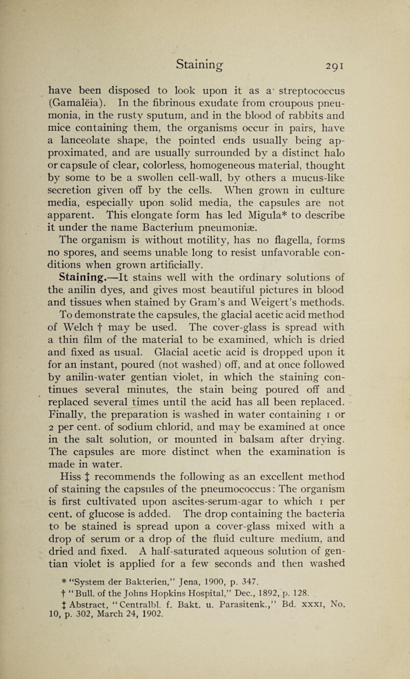 have been disposed to look upon it as a‘ streptococcus (Gamaleia). In the fibrinous exudate from croupous pneu¬ monia, in the rusty sputum, and in the blood of rabbits and mice containing them, the organisms occur in pairs, have a lanceolate shape, the pointed ends usually being ap¬ proximated, and are usually surrounded by a distinct halo or capsule of clear, colorless, homogeneous material, thought by some to be a swollen cell-wall, by others a mucus-like secretion given off by the cells. When grown in culture media, especially upon solid media, the capsules are not apparent. This elongate form has led Migula* to describe it under the name Bacterium pneumoniae. The organism is without motility, has no flagella, forms no spores, and seems unable long to resist unfavorable con¬ ditions when grown artificially. Staining.—It stains well with the ordinary solutions of the anilin dyes, and gives most beautiful pictures in blood and tissues when stained by Gram’s and Weigert’s methods. To demonstrate the capsules, the glacial acetic acid method of Welch f may be used. The cover-glass is spread with a thin film of the material to be examined, which is dried and fixed as usual. Glacial acetic acid is dropped upon it for an instant, poured (not washed) off, and at once followed by anilin-water gentian violet, in which the staining con¬ tinues several minutes, the stain being poured off and replaced several times until the acid has all been replaced. Finally, the preparation is washed in water containing 1 or 2 per cent, of sodium chlorid, and may be examined at once in the salt solution, or mounted in balsam after drying. The capsules are more distinct when the examination is made in water. Hiss % recommends the following as an excellent method of staining the capsules of the pneumococcus: The organism is first cultivated upon ascites-serum-agar to which 1 per cent, of glucose is added. The drop containing the bacteria to be stained is spread upon a cover-glass mixed with a drop of serum or a drop of the fluid culture medium, and dried and fixed. A half-saturated aqueous solution of gen¬ tian violet is applied for a few seconds and then washed * “System der Bakterien,” Jena, 1900, p. 347. f “Bull, of the Johns Hopkins Hospital,” Dec., 1892, p. 128. J Abstract, “ Centralbl. f. Bakt. u. Parasitenk.,” Bd. xxxi, No. 10, p. 302, March 24, 1902.