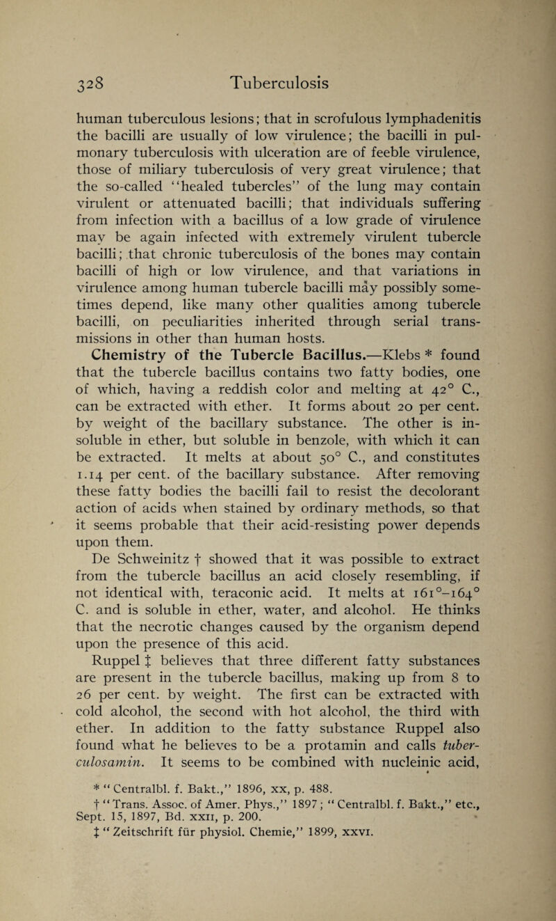 human tuberculous lesions; that in scrofulous lymphadenitis the bacilli are usually of low virulence; the bacilli in pul¬ monary tuberculosis with ulceration are of feeble virulence, those of miliary tuberculosis of very great virulence; that the so-called “healed tubercles” of the lung may contain virulent or attenuated bacilli; that individuals suffering from infection with a bacillus of a low grade of virulence may be again infected with extremely virulent tubercle bacilli; that chronic tuberculosis of the bones may contain bacilli of high or low virulence, and that variations in virulence among human tubercle bacilli may possibly some¬ times depend, like many other qualities among tubercle bacilli, on peculiarities inherited through serial trans¬ missions in other than human hosts. Chemistry of the Tubercle Bacillus.—Klebs * found that the tubercle bacillus contains two fatty bodies, one of which, having a reddish color and melting at 42 ° C., can be extracted with ether. It forms about 20 per cent, by weight of the bacillary substance. The other is in¬ soluble in ether, but soluble in benzole, with which it can be extracted. It melts at about 50° C., and constitutes 1.14 per cent, of the bacillary substance. After removing these fatty bodies the bacilli fail to resist the decolorant action of acids when stained by ordinary methods, so that it seems probable that their acid-resisting power depends upon them. De Schweinitz f showed that it was possible to extract from the tubercle bacillus an acid closely resembling, if not identical with, teraconic acid. It melts at i6i°-i64° C. and is soluble in ether, water, and alcohol. He thinks that the necrotic changes caused by the organism depend upon the presence of this acid. Ruppel X believes that three different fatty substances are present in the tubercle bacillus, making up from 8 to 26 per cent, by weight. The first can be extracted with cold alcohol, the second with hot alcohol, the third with ether. In addition to the fatty substance Ruppel also found what he believes to be a protamin and calls tuber- culosavnin. It Seems to be combined with nucleinic acid, « * “ Centralbl. f. Bakt.,” 1896, xx, p. 488. t “Trans. Assoc, of Amer. Phys.,” 1897 ; “ Centralbl. f. Bakt.,” etc.. Sept. 15, 1897, Bd. xxii, p. 200. X “ Zeitschrift fiir physiol. Chemie,” 1899, xxvi.