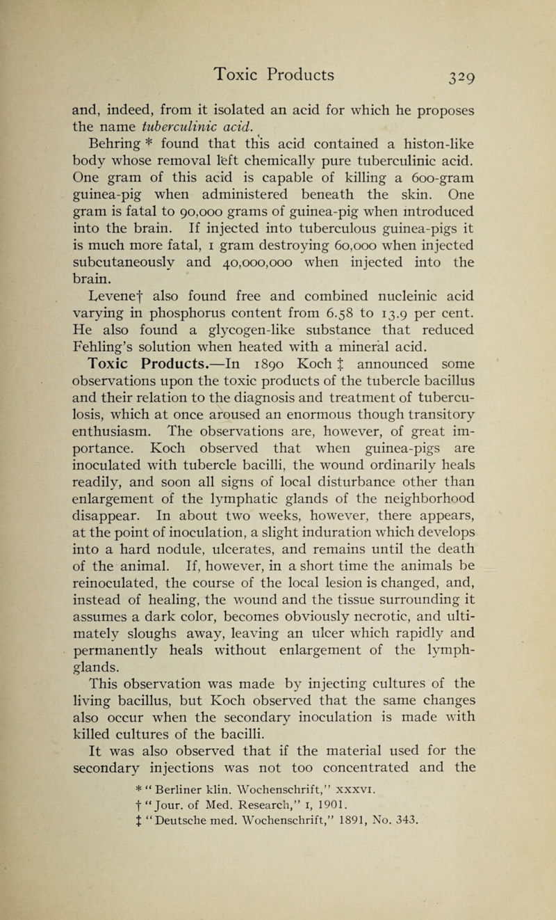 and, indeed, from it isolated an acid for which he proposes the name tuberculinic acid. Behring * found that this acid contained a histon-like body whose removal left chemically pure tuberculinic acid. One gram of this acid is capable of killing a 600-gram guinea-pig when administered beneath the skin. One gram is fatal to 90,000 grams of guinea-pig when introduced into the brain. If injected into tuberculous guinea-pigs it is much more fatal, 1 gram destroying 60,000 when injected subcutaneously and 40,000,000 when injected into the brain. Levenef also found free and combined nueleinic acid varying in phosphorus content from 6.58 to 13.9 per cent. He also found a glycogen-like substance that reduced Fehling’s solution when heated with a mineral acid. Toxic Products.—In 1890 Koch % announced some observations upon the toxic products of the tubercle bacillus and their relation to the diagnosis and treatment of tubercu¬ losis, which at once aroused an enormous though transitory enthusiasm. The observations are, however, of great im¬ portance. Koch observed that when guinea-pigs are inoculated with tubercle bacilli, the wound ordinarily heals readily, and soon all signs of local disturbance other than enlargement of the lymphatic glands of the neighborhood disappear. In about two weeks, however, there appears, at the point of inoculation, a slight induration which develops into a hard nodule, ulcerates, and remains until the death of the animal. If, however, in a short time the animals be reinoculated, the course of the local lesion is changed, and, instead of healing, the wound and the tissue surrounding it assumes a dark color, becomes obviously necrotic, and ulti¬ mately sloughs away, leaving an ulcer which rapidly and permanently heals without enlargement of the lymph- glands. This observation was made by injecting cultures of the living bacillus, but Koch observed that the same changes also occur when the secondary inoculation is made with killed cultures of the bacilli. It was also observed that if the material used for the secondary injections was not too concentrated and the *“ Berliner klin. Wochenschrift,” xxxvi. f “Jour. °f Med. Research,” 1, 1901. f “Deutsche med. Wochenschrift,” 1891, No. 343.