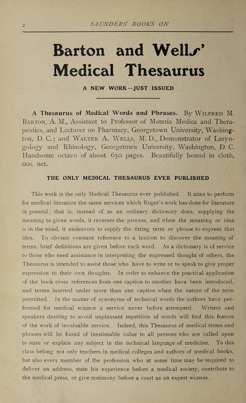 Barton and Well*/*’ Medical Thesaurus A NEW WORK—JUST ISSUED A Thesaurus of Medical Words and Phrases. By Wilfred M. Barton, A. M., Assistant to Professor of Materia Medica and Thera¬ peutics, and Lecturer on Pharmacy, Georgetown University, Washing¬ ton, D. C.; and Walter A. Wells, M. D., Demonstrator of Laryn¬ gology and Rhinology, Georgetown University, Washington, D. C. Handsome octavo of about 650 pages. Beautifully bound in cloth, oos. net. THE ONLY MEDICAL THESAURUS EVER PUBLISHED This work is the only Medical Thesaurus ever published. It aims to perform for medical literature the same services which Roget’s work has done for literature in general ; that is, instead of, as an ordinary dictionary does, supplying the meaning to given words, it reverses the process, and when the meaning or idea is in the mind, it endeavors to supply the fitting term or phrase to express that idea. To obviate constant reference to a lexicon to discover the meaning of terms, brief definitions are given before each word. As a dictionary is of service to those who need assistance in interpreting the expressed thought of others, the Thesaurus is intended to assist those who have to write or to speak to give proper expression to their own thoughts. In order to enhance the practical application of the book cross references from one caption to another have been introduced, and terms inserted under more than one caption when the nature of the term permitted. In the matter of synonyms of technical words the authors have per¬ formed for medical science a service never before attempted. Writers and speakers desiring to avoid unpleasant repetition of words will find this feature of the work of invaluable service. Indeed, this Thesaurus of medical terms and phrases will be found of inestimable value to all persons who are called upon to state or explain any subject in the technical language of medicine. To this class belong not only teachers in medical colleges and authors of medical books, but also every member of the profession who at some time may be required to deliver an address, state his experience before a medical society, contribute to the medical press, or give testimony before a court as an expert witness.