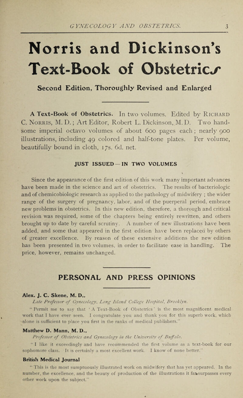 Norris and Dickinson’s Text-Book of Obstetrics Second Edition, Thoroughly Revised and Enlarged A Text=Book of Obstetrics. In two volumes. Edited by Richard C. Norris, M. D.; Art Editor, Robert L. Dickinson, M. D. Two hand¬ some imperial octavo volumes of about 600 pages each ; nearly 900 illustrations, including 49 colored and half-tone plates. Per volume, beautifully bound in cloth, 17s. 6d. net. JUST ISSUED —IN TWO VOLUMES Since the appearance of the first edition of this work many important advances have been made in the science and art of obstetrics. The results of bacteriologic and of chemicobiologic research as applied to the pathology of midwifery ; the wider range of the surgery of pregnancy, labor, and of the puerperal period, embrace new problems in obstetrics. In this new edition, therefore, a thorough and critical revision was required, some of the chapters being entirely rewritten, and others brought up to date by careful scrutiny. A number of new illustrations have been added, and some that appeared in the first edition have been replacea by others of greater excellence. By reason of these extensive additions the new edition has been presented in two volumes, in order to facilitate ease in handling. The price, however, remains unchanged. PERSONAL AND PRESS OPINIONS Alex. J. C. Skene, M. D,, Late Professor of Gynecology, Long Island College Hospital, Brooklyn. “Permit me to say that ‘ A Text-Book of Obstetrics’ is the most magnificent medical work that I have ever seen. I congratulate you and thank you for this superb work, which alone is sufficient to place you first in the ranks of medical publishers.” Matthew D. Mann, M. D., Professor of Obstetrics and Gynecology in the University of Buffalo. “ I like it exceedingly and have recommended the first volume as a text-book for our sophomore class. It is certainly a most excellent work. I know of none better.” British Medical Journal “ This is the most sumptuously illustrated work on midwifery that has yet appeared. In the number, the excellence, and the beauty of production of the illustrations it faivsurpasses every other work upon the subject.”