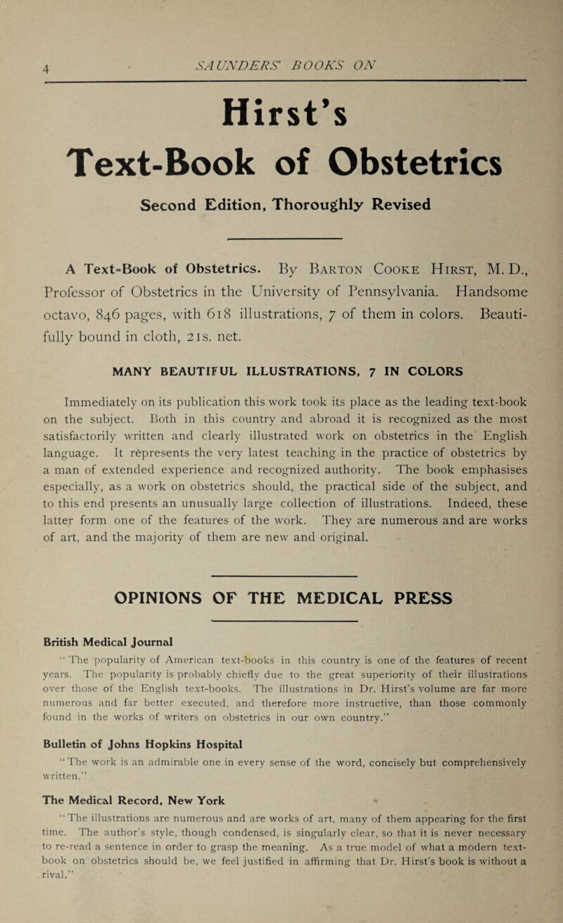 Hirst’s Text-Book of Obstetrics Second Edition, Thoroughly Revised A Text=Book of Obstetrics. By Barton Cooke Hirst, M. D., Professor of Obstetrics in the University of Pennsylvania. Handsome octavo, 846 pages, with 618 illustrations, 7 of them in colors. Beauti¬ fully bound in cloth, 21s. net. MANY BEAUTIFUL ILLUSTRATIONS, 7 IN COLORS Immediately on its publication this work took its place as the leading text-book on the subject. Both in this country and abroad it is recognized as the most satisfactorily written and clearly illustrated work on obstetrics in the English language. It represents the very latest teaching in the practice of obstetrics by a man of extended experience and recognized authority. The book emphasises especially, as a work on obstetrics should, the practical side of the subject, and to this end presents an unusually large collection of illustrations. Indeed, these latter form one of the features of the work. They are numerous and are works of art, and the majority of them are new and original. OPINIONS OF THE MEDICAL PRESS British Medical Journal “ The popularity of American text-books in this country is one of the features of recent years. The popularity is probably chiefly due to the great superiority of their illustrations over those of the English text-books. The illustrations in Dr. Hirst’s volume are far more numerous and far better executed, and therefore more instructive, than those commonly found in the works of writers on obstetrics in our own country.” Bulletin of Johns Hopkins Hospital “The work is an admirable one in every sense of the word, concisely but comprehensively written.” The Medical Record, New York “The illustrations are numerous and are works of art, many of them appearing for the first time. The author’s style, though condensed, is singularly clear, so that it is never necessary to re-read a sentence in order to grasp the meaning. As a true model of what a modern text¬ book on obstetrics should be, we feel justified in affirming that Dr. Hirst’s book is without a rival.”
