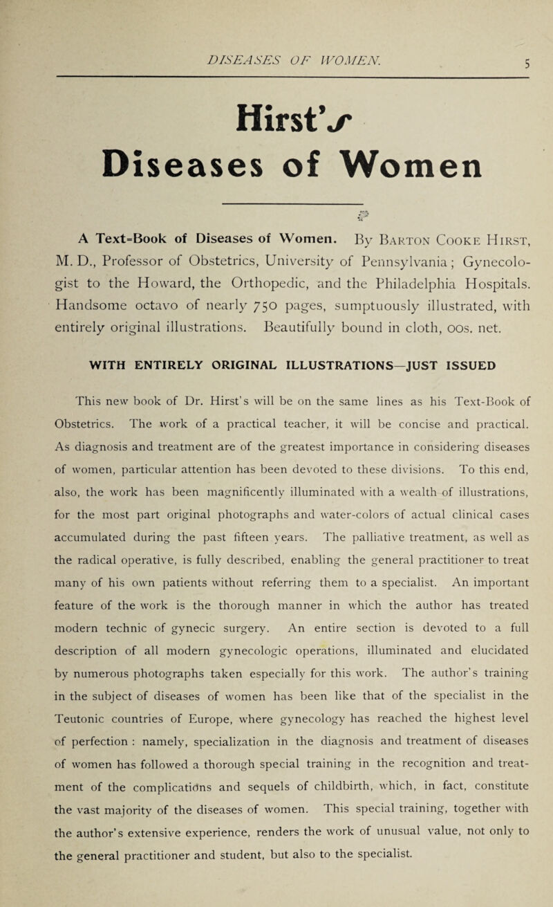 DISEASES OF WOMEN,. HirstV Diseases of Women A Text=Book of Diseases of Women. By Barton Cooke Hirst, M. D., Professor of Obstetrics, University of Pennsylvania; Gynecolo¬ gist to the Howard, the Orthopedic, and the Philadelphia Hospitals. Handsome octavo of nearly 750 pages, sumptuously illustrated, with entirely original illustrations. Beautifully bound in cloth, 00s. net. WITH ENTIRELY ORIGINAL ILLUSTRATIONS—JUST ISSUED This new book of Dr. Hirst’s will be on the same lines as his Text-Book of Obstetrics. The work of a practical teacher, it will be concise and practical. As diagnosis and treatment are of the greatest importance in considering diseases of women, particular attention has been devoted to these divisions. To this end, also, the work has been magnificently illuminated with a wealth of illustrations, for the most part original photographs and water-colors of actual clinical cases accumulated during the past fifteen years. The palliative treatment, as well as the radical operative, is fully described, enabling the general practitioner to treat many of his own patients without referring them to a specialist. An important feature of the work is the thorough manner in which the author has treated modern technic of gynecic surgery. An entire section is devoted to a full description of all modern gynecologic operations, illuminated and elucidated by numerous photographs taken especially for this work. The author’s training in the subject of diseases of women has been like that of the specialist in the Teutonic countries of Europe, where gynecology has reached the highest level of perfection : namely, specialization in the diagnosis and treatment of diseases of women has followed a thorough special training in the recognition and treat¬ ment of the complications and sequels of childbirth, which, in fact, constitute the vast majority of the diseases of women. This special training, together with the author’s extensive experience, renders the work of unusual value, not only to the general practitioner and student, but also to the specialist.
