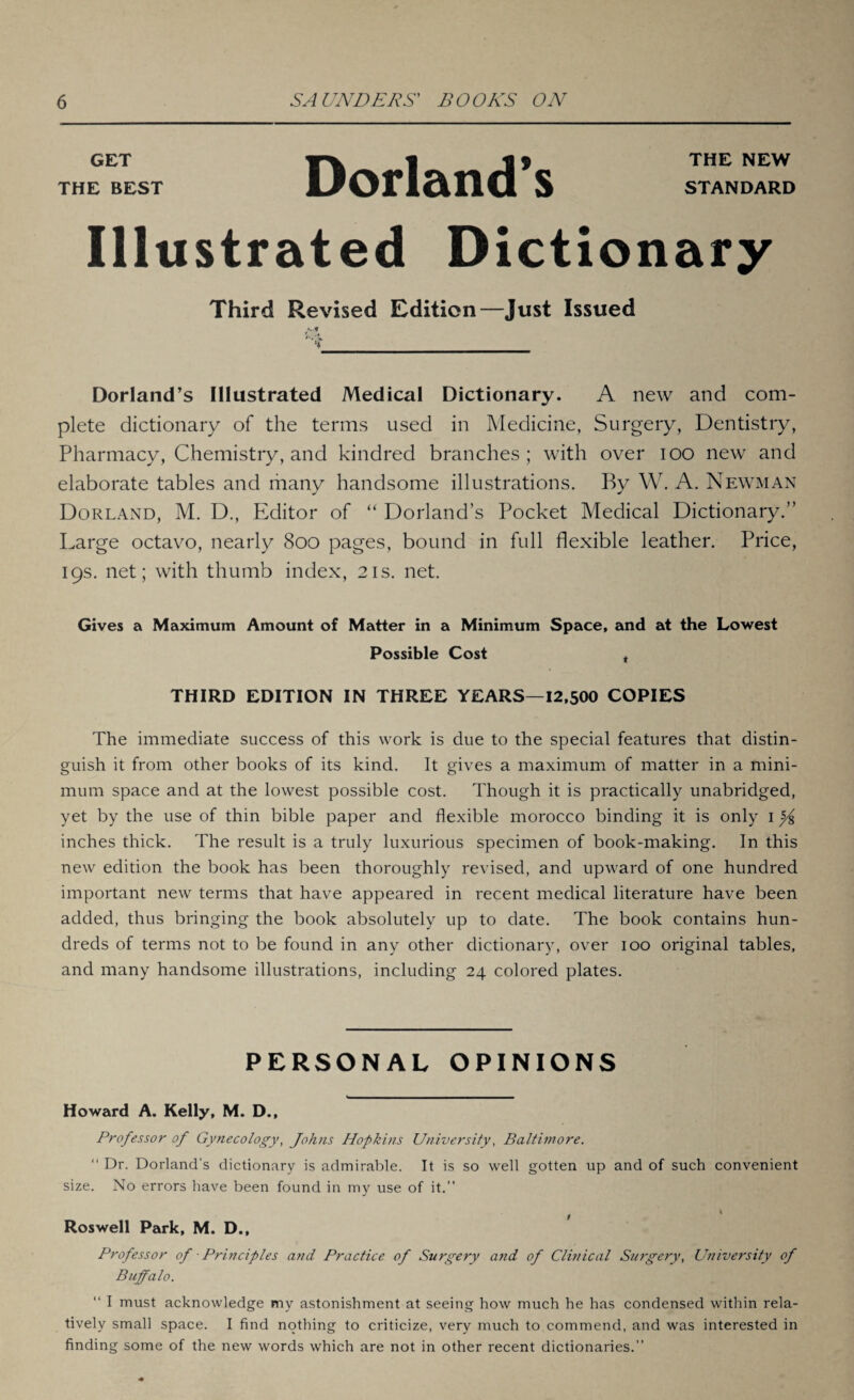 GET | j| 5 THE NEW THE BEST UOrl&nCl S STANDARD Illustrated Dictionary Third Revised Edition—Just Issued Ai Dorland’s Illustrated Medical Dictionary. A new and com¬ plete dictionary of the terms used in Medicine, Surgery, Dentistry, Pharmacy, Chemistry, and kindred branches; with over ioo new and elaborate tables and many handsome illustrations. By W. A. Newman Dorland, M. D., Editor of “ Dorland’s Pocket Medical Dictionary.” Large octavo, nearly 800 pages, bound in full flexible leather. Price, 19s. net; with thumb index, 21s. net. Gives a Maximum Amount of Matter in a Minimum Space, and at the Lowest Possible Cost t THIRD EDITION IN THREE YEARS—12,500 COPIES The immediate success of this work is due to the special features that distin¬ guish it from other books of its kind. It gives a maximum of matter in a mini¬ mum space and at the lowest possible cost. Though it is practically unabridged, yet by the use of thin bible paper and flexible morocco binding it is only 1 inches thick. The result is a truly luxurious specimen of book-making. In this new edition the book has been thoroughly revised, and upward of one hundred important new terms that have appeared in recent medical literature have been added, thus bringing the book absolutely up to date. The book contains hun¬ dreds of terms not to be found in any other dictionary, over 100 original tables, and many handsome illustrations, including 24 colored plates. PERSONAL OPINIONS Howard A. Kelly, M. D., Professor of Gynecology, Johns Hopkins University, Baltimore. “ Dr. Dorland’s dictionary is admirable. It is so well gotten up and of such convenient size. No errors have been found in my use of it.” Roswell Park, M. D., Professor of ■ Principles and Practice of Surgery and of Clinical Surgery, University of Buffalo. “ I must acknowledge my astonishment at seeing how much he has condensed within rela¬ tively small space. I find nothing to criticize, very much to commend, and was interested in finding some of the new words which are not in other recent dictionaries.”