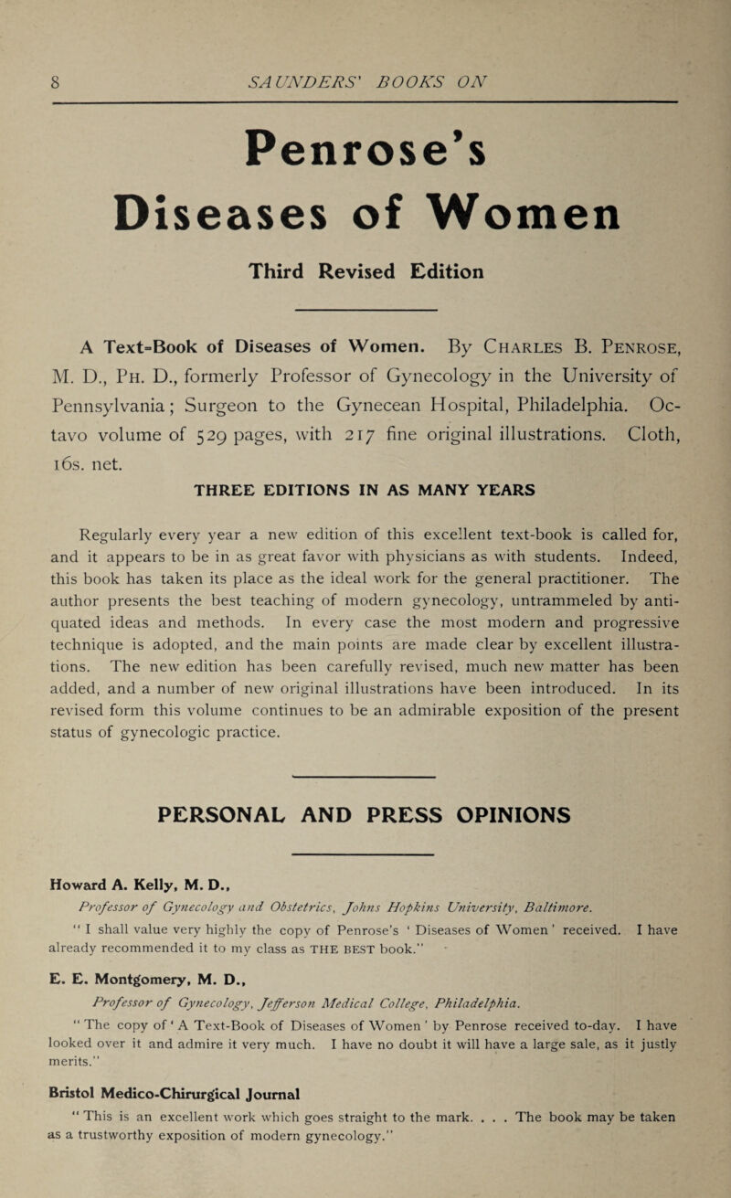 Penrose’s Diseases of Women Third Revised Edition A Text=Book of Diseases of Women. By Charles B. Penrose, M. D., Ph. D., formerly Professor of Gynecology in the University of Pennsylvania; Surgeon to the Gynecean Hospital, Philadelphia. Oc¬ tavo volume of 529 pages, with 217 fine original illustrations. Cloth, 16s. net. THREE EDITIONS IN AS MANY YEARS Regularly every year a new edition of this excellent text-book is called for, and it appears to be in as great favor with physicians as with students. Indeed, this book has taken its place as the ideal work for the general practitioner. The author presents the best teaching of modern gynecology, untrammeled by anti¬ quated ideas and methods. In every case the most modern and progressive technique is adopted, and the main points are made clear by excellent illustra¬ tions. The new edition has been carefully revised, much new matter has been added, and a number of new original illustrations have been introduced. In its revised form this volume continues to be an admirable exposition of the present status of gynecologic practice. PERSONAL AND PRESS OPINIONS Howard A. Kelly, M. D., Professor of Gynecology and Obstetrics, Johns Hopkins University, Baltimore. “ I shall value very highly the copy of Penrose’s ‘ Diseases of Women ’ received. I have already recommended it to my class as THE BEST book.” E. E. Montgomery, M. D., Professor of Gynecology, Jefferson Medical College, Philadelphia. “ The copy of ‘ A Text-Book of Diseases of Women ’ by Penrose received to-day. I have looked over it and admire it very much. I have no doubt it will have a large sale, as it justly merits.” Bristol Medico-Chirurg’ical Journal “ This is an excellent work which goes straight to the mark. . . . The book may be taken as a trustworthy exposition of modern gynecology.”