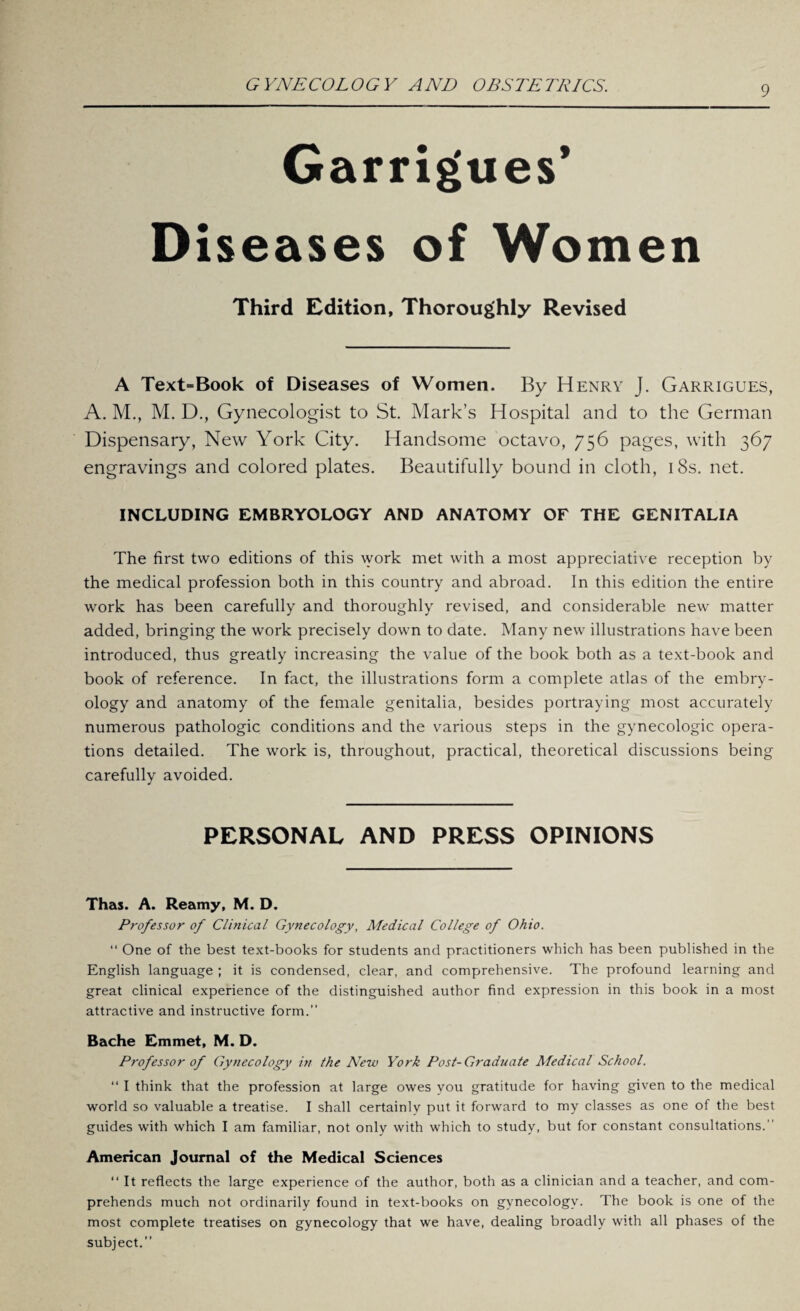 Garrigues’ Diseases of Women Third Edition, Thoroughly Revised A Text=Book of Diseases of Women. By Henry J. Garrigues, A. M., M. D., Gynecologist to St. Mark’s Hospital and to the German Dispensary, New York City. Handsome octavo, 756 pages, with 367 engravings and colored plates. Beautifully bound in cloth, 18s. net. INCLUDING EMBRYOLOGY AND ANATOMY OF THE GENITALIA The first two editions of this work met with a most appreciative reception by the medical profession both in this country and abroad. In this edition the entire work has been carefully and thoroughly revised, and considerable new matter added, bringing the work precisely down to date. Many new illustrations have been introduced, thus greatly increasing the value of the book both as a text-book and book of reference. In fact, the illustrations form a complete atlas of the embry¬ ology and anatomy of the female genitalia, besides portraying most accurately numerous pathologic conditions and the various steps in the gynecologic opera¬ tions detailed. The work is, throughout, practical, theoretical discussions being carefully avoided. PERSONAL AND PRESS OPINIONS Thas. A. Reamy, M. D. Professor of Clinical Gynecology, Medical College of Ohio. “ One of the best text-books for students and practitioners which has been published in the English language ; it is condensed, clear, and comprehensive. The profound learning and great clinical experience of the distinguished author find expression in this book in a most attractive and instructive form.” Bache Emmet, M. D. Professor of Gynecology in the New York Post-Graduate Medical School. “ I think that the profession at large owes you gratitude for having given to the medical world so valuable a treatise. I shall certainly put it forward to my classes as one of the best guides with which I am familiar, not only with which to study, but for constant consultations.” American Journal of the Medical Sciences “ It reflects the large experience of the author, both as a clinician and a teacher, and com¬ prehends much not ordinarily found in text-books on gynecology. The book is one of the most complete treatises on gynecology that we have, dealing broadly with all phases of the subject.”