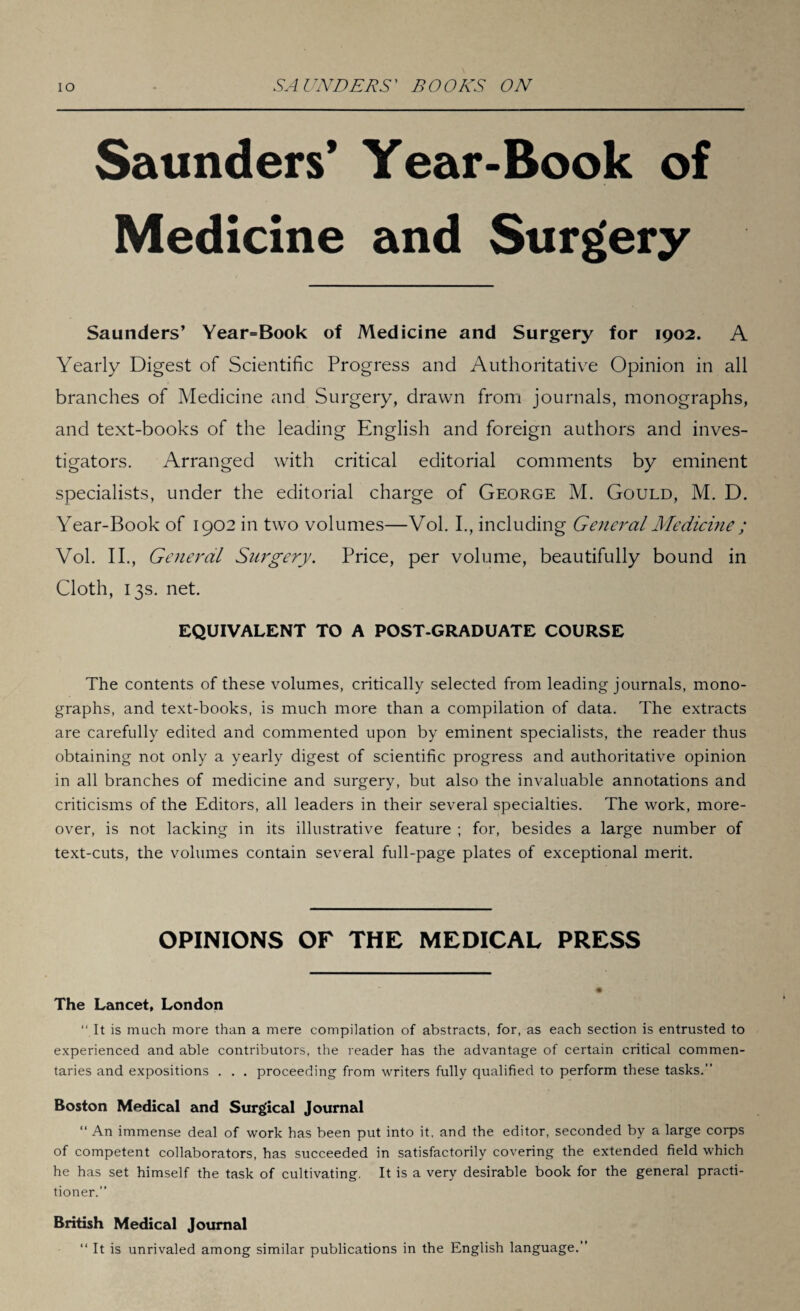 Saunders’ Year-Book of Medicine and Surgery Saunders’ Year=Book of Medicine and Surgery for 1902. A Yearly Digest of Scientific Progress and Authoritative Opinion in all branches of Medicine and Surgery, drawn from journals, monographs, and text-books of the leading English and foreign authors and inves¬ tigators. Arranged with critical editorial comments by eminent specialists, under the editorial charge of George M. Gould, M. D. Year-Book of 1902 in two volumes—Vol. I., including General Medicine ; Vol. II., General Surgery. Price, per volume, beautifully bound in Cloth, 13s. net. EQUIVALENT TO A POST-GRADUATE COURSE The contents of these volumes, critically selected from leading journals, mono¬ graphs, and text-books, is much more than a compilation of data. The extracts are carefully edited and commented upon by eminent specialists, the reader thus obtaining not only a yearly digest of scientific progress and authoritative opinion in all branches of medicine and surgery, but also the invaluable annotations and criticisms of the Editors, all leaders in their several specialties. The work, more¬ over, is not lacking in its illustrative feature ; for, besides a large number of text-cuts, the volumes contain several full-page plates of exceptional merit. OPINIONS OF THE MEDICAL PRESS The Lancet, London “ It is much more than a mere compilation of abstracts, for, as each section is entrusted to experienced and able contributors, the reader has the advantage of certain critical commen¬ taries and expositions . . . proceeding from writers fully qualified to perform these tasks.” Boston Medical and Surgical Journal “ An immense deal of work has been put into it, and the editor, seconded by a large corps of competent collaborators, has succeeded in satisfactorily covering the extended field which he has set himself the task of cultivating. It is a very desirable book for the general practi¬ tioner.” British Medical Journal “ It is unrivaled among similar publications in the English language.”