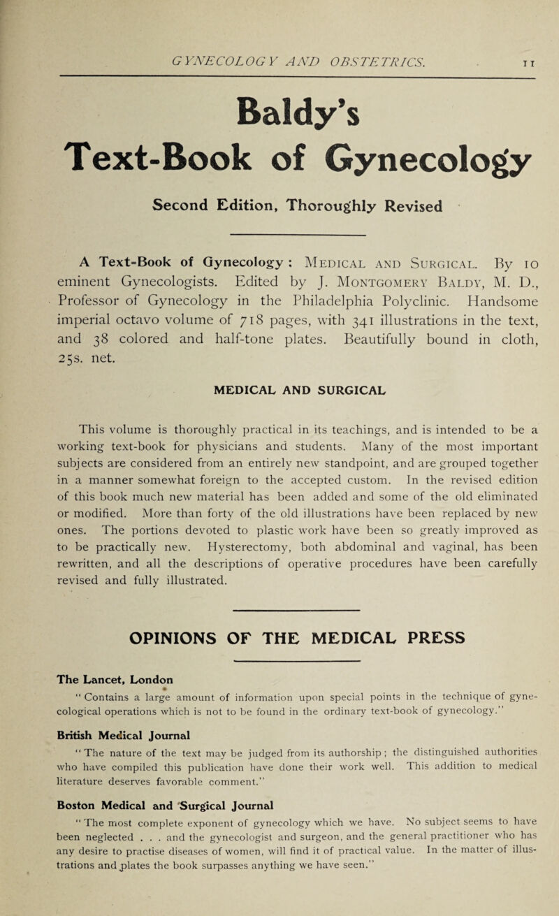 Baldy’s Text-Book of Gynecology Second Edition, Thoroughly Revised A Text=Book of Gynecology : Medical and Surgical. By io eminent Gynecologists. Edited by J. Montgomery Baldy, M. D., Professor of Gynecology in the Philadelphia Polyclinic. Handsome imperial octavo volume of 718 pages, with 341 illustrations in the text, and 38 colored and half-tone plates. Beautifully bound in cloth, 25 s. net. MEDICAL AND SURGICAL This volume is thoroughly practical in its teachings, and is intended to be a working text-book for physicians and students. Many of the most important subjects are considered from an entirely new standpoint, and are grouped together in a manner somewhat foreign to the accepted custom. In the revised edition of this book much new material has been added and some of the old eliminated or modified. More than forty of the old illustrations have been replaced by new ones. The portions devoted to plastic work have been so greatly improved as to be practically new. Hysterectomy, both abdominal and vaginal, has been rewritten, and all the descriptions of operative procedures have been carefully revised and fully illustrated. OPINIONS OF THE MEDICAL PRESS The Lancet, London “ Contains a large amount of information upon special points in the technique of gyne¬ cological operations which is not to be found in the ordinary text-book of gynecology.” British Medical Journal ‘‘The nature of the text maybe judged from its authorship; the distinguished authorities who have compiled this publication have done their work well. This addition to medical literature deserves favorable comment.” Boston Medical and Surgical Journal “ The most complete exponent of gynecology which we have. No subject seems to have been neglected . . . and the gynecologist and surgeon, and the general practitioner who has any desire to practise diseases of women, will find it of practical value. In the matter of illus¬ trations and plates the book surpasses anything we have seen.”