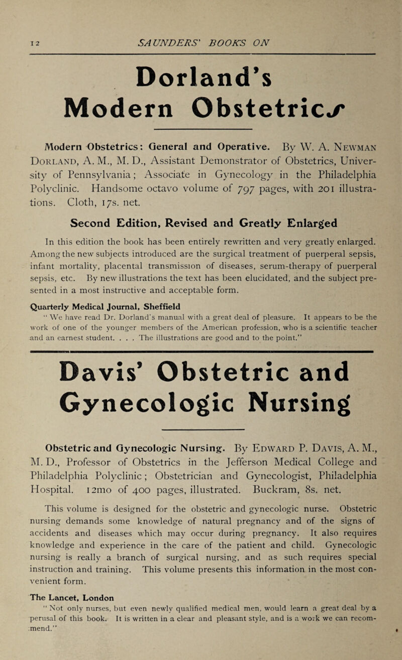 Dorland’s Modern Obstetrics Modern Obstetrics: General and Operative. By W. A. Newman Dorland, A. M., M. D., Assistant Demonstrator of Obstetrics, Univer¬ sity of Pennsylvania; Associate in Gynecology in the Philadelphia Polyclinic. Handsome octavo volume of 797 pages, with 201 illustra¬ tions. Cloth, 17s. net. Second Edition, Revised and Greatly Enlarged In this edition the book has been entirely rewritten and very greatly enlarged. Among the new subjects introduced are the surgical treatment of puerperal sepsis, infant mortality, placental transmission of diseases, serum-therapy of puerperal sepsis, etc. By new illustrations the text has been elucidated, and the subject pre¬ sented in a most instructive and acceptable form. Quarterly Medical Journal, Sheffield “ We have read Dr. Dorland’s manual with a great deal of pleasure. It appears to be the work of one of the younger members of the American profession, who is a scientific teacher and an earnest student. . . . The illustrations are good and to the point.” Davis’ Obstetric and Nursing Obstetric and Gynecologic Nursing. By Edward P. Davis, A. M., M. D., Professor of Obstetrics in the Jefferson Medical College and Philadelphia Polyclinic; Obstetrician and Gynecologist, Philadelphia Hospital. i2mo of 400 pages, illustrated. Buckram, 8s. net. This volume is designed for the obstetric and gynecologic nurse. Obstetric nursing demands some knowledge of natural pregnancy and of the signs of accidents and diseases which may occur during pregnancy. It also requires knowledge and experience in the care of the patient and child. Gynecologic nursing is really a branch of surgical nursing, and as such requires special instruction and training. This volume presents this information in the most con¬ venient form. The Lancet, London “ Not only nurses, but even newly qualified medical men, would learn a great deal by a perusal of this book. It is written in a clear and pleasant style, and is a wo:k we can recom¬ mend.”
