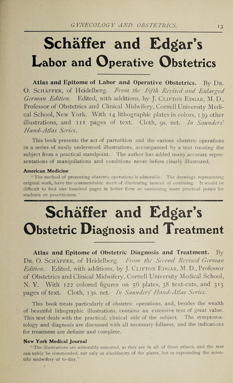 Schaffer and Edgar’s Labor and Operative Obstetrics Atlas and Epitome of Labor and Operative Obstetrics. By Dr. O. Schaffer, of Heidelberg. From the Fifth Revised and Enlarged German Edition. Edited, with additions, by J. Clifton Edgar, M. D., Professor of Obstetrics and Clinical Midwifery, Cornell University Medi¬ cal School, New York. With 14 lithographic plates in colors, 139 other illustrations, and 111 pages of text. Cloth, 9s. net. In Saunders Hand-Atlas Scries. This book presents the act of parturition and the various obstetric operations in a series of easily understood illustrations, accompanied by a text treating the subject from a practical standpoint. The author has added many accurate repre¬ sentations of manipulations and conditions never before clearly illustrated. American Medicine “ The method of presenting obstetric operations is admirable. The drawings, representing original work, have the commendable merit of illustrating instead of confusing. It would be difficult to find one hundred pages in better form or containing more practical points for students or practitioners. Schaffer and Edgar’s Obstetric Diagnosis and Treatment Atlas and Epitome of Obstetric Diagnosis and Treatment. By Dr. O. Schaffer, of Heidelberg. From the Second Revised German Edition. Edited, with additions, by J. Clifton Edgar, M. D., Professor of Obstetrics and Clinical Midwifery, Cornell University Medical School, N. Y. With 122 colored figures on 56 plates, 38 text-cuts, and 315 pages of text. Cloth, 13s. net. In Saunders Hand-Atlas Series. This book treats particularly of obstetric operations, and, besides the wealth of beautiful lithographic illustrations, contains an extensive text of great value. This text deals with the practical, clinical side of the subject. The symptoma¬ tology and diagnosis are discussed with all necessary fullness, and the indications for treatment are definite and complete. New York Medical Journal The illustrations are admirably executed, as they are in all of these atlases, and the text can safely be commended, not only as elucidatory of the plates, but as expounding the scien¬ tific midwifery of to-day.”