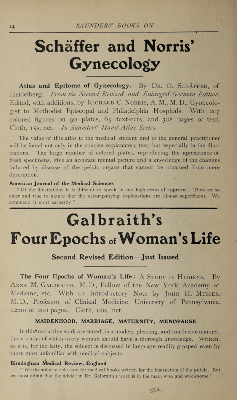 H Schaffer and Norris’ Gynecology Atlas and Epitome of Gynecology. By Dr. 0. Schaffer, of Heidelberg. From the Second Revised and Enlarged German Edition. Edited, with additions, by Richard C. Norris, A. M., M. D., Gynecolo¬ gist to Methodist Episcopal and Philadelphia Hospitals. With 207 colored figures on 90 plates, 65 text-cuts, and 308 pages of text. Cloth, 15s. net. In Saunders' Hand-Atlas Series. The value of this atlas to the medical student and to the general practitioner will be found not only in the concise explanatory text, but especially in the illus¬ trations. The large number of colored plates, reproducing the appearance of fresh specimens, give an accurate mental picture and a knowledge of the changes induced by disease of the pelvic organs that cannot be obtained from mere description. American Journal of the Medical Sciences “ Of Ihe illustrations it is difficult to speak in too high terms of approval. They are so clear and true to nature that the accompanying explanations are almost superfluous. We commend it most earnestly.” Galbraith’s F our Epochs of Woman’s Life Second Revised Edition—Just Issued The Four Epochs of Woman’s Life: A Study in Hygiene. By Anna M. Galbraith, M. D., Fellow of the New York Academy of Medicine, etc. With an Introductory Note by John H. Musser, M. D., Professor of Clinical Medicine, University of Pennsylvania. i2mo ol 200 pages. Cloth, 00s. net. MAIDENHOOD, MARRIAGE, MATERNITY, MENOPAUSE In this*instructive work are stated, in a modest, pleasing, and conclusive manner, those truths of which every woman should have a thorough knowledge. Written, as it is, for the laity, the subject is discussed in language readily grasped even by those most unfamiliar with medical subjects. • Birmingham Medical Review, England “ We do not as a rule care for medical books written for the instruction of the public. But we must admit that the advice in Dr. Galbraith’s work is in the main wise and wliolesome.”