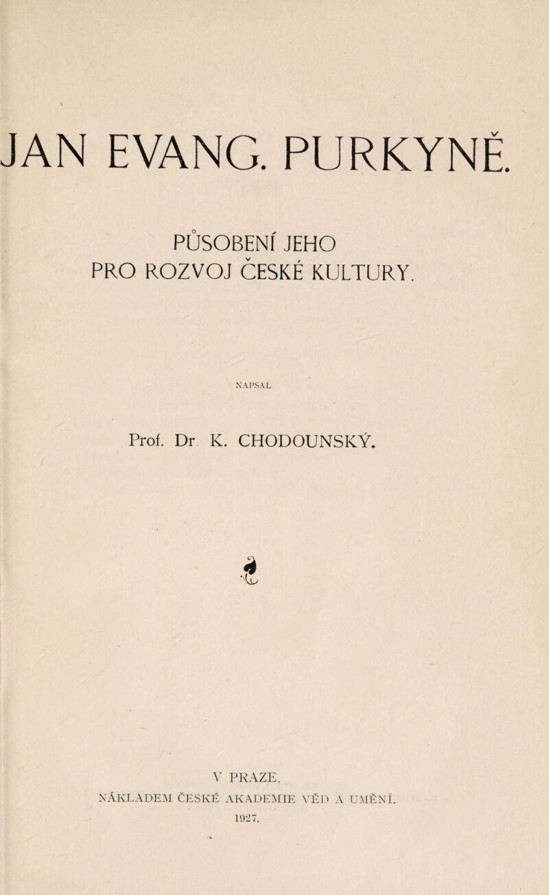 JAN EVANG. PURKYNĚ. PŮSOBENÍ JEHO PRO ROZVOJ ČESKÉ KULTURY. NAPSAL Proí. Dr IC. CHODOUNSKÝ. V PRAZE. NÁKLADEM ČESKÉ AKADEMIE VĚD A UMĚNI. 1927.