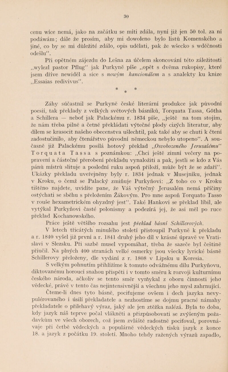 cenu wíce nemá, jako na začátku se míti zdála, nyní již jen 50 tok za ní podáwám; dále že prosím, aby mi dowoleno bylo listů Komenského a jiné, co by se mi důležité zdálo, opis udělati, pak že wšecko s wděčnosti odešlu. Při opětném zájezdu do Lesná za účelem skoncování této záležitosti ,,wylezl pastor Pflug jak Purkyně píše ,,opět s dvěma rukopisy, které jsem dříve newiděl a sice s nowým kancionálem a s analekty ku knize „Essaias redivivus. * * * Záhy sůčastnil se Purkyně české literární produkce jak původní poesií, tak překlady z velkých světových básníků, Torquata Tassa, Gotha a Schillera — neboť jak Palackému r. 1834 píše, ,,ještě na tom stojím, že nám třeba pilně a četně překládati výtečné plody cizých literatur, aby dílem se krasocit našeho obecenstva ušlechtil, pak také aby se chuti k čtení zadostučinilo, aby čtenářstvo původní německou nebylo utopeno. A sou¬ časně již Palackému posílá hotový překlad ,,Osvobozeného Jerusalemu ‘ Torquata Tassa s poznámkou: ,,Chci ještě zimní večery na po¬ pravení a částečné přerobení překladu vynaložiti a pak, jestli se kdo z Vás pánů mistrů slituje a poslední ruku aspoň přiloží, může být že se zdaří. Ukázky překladu uveřejněny byly r. 1834 jednak v Musejníku, jednak v Kroku, o čemž se Palacký zmiňuje Purkyňovi: ,,Z toho co v Kroku tištěno najdete, uvidíte pane, že Váš výtečný Jerusalém nemá příčiny ostýchati se sběhu s přeložením Žákovým. Pro mne aspoň Torquato Tasso v rouše hexametrickém ohyzdný jest. Také Hankovi se překlad líbil, ale vytýkal Purkyňovi časté polonismy a podezírá jej, že asi měl po ruce překlad Kochánowského. Práce ještě většího rozsahu jest Jřeklad básní Schillerových. V letech třicátých minulého století přistoupil Purkyně k překladu a r. 1840 vyšel již první a r. 1841 druhý jeho díl v krásné úpravě ve Vrati¬ slavi v Slezsku. Při sazbě musel vypomáhat, třeba že sazeče byl češtině přiučil. Na plných 400 stranách velké osmerky jsou všecky lyrické básně Schillerovy přeloženy, dle vydání z r. 1808 v Lipsku u Koresia. S velkým pohnutím přihlížíme k tomuto odvážnému dílu Purkyňovu, diktovanému horoucí snahou přispěti i v tomto směru k rozvoji kulturnímu českého národa, ačkoliv se tento směr vyrňykal z oboru činnosti jeho vědecké, právě v tento čas nejintensivnější a všechnu jeho mysl zahrnující. Čteme-li dnes tyto básně, pociťujeme ovšem i dech jazyka nevy- pulérovaného i úsilí překladatele a nezhostíme se dojmu pracné námahy překladatele o přiléhavý výraz, jaký ale jen ztěžka nalézá. Byla to doba, kdy jazyk náš teprve počal vlákněti a přizpůsobovati se zvýšeným poža¬ davkům ve všech oborech, což jsem zvláště radostně pociťoval, porovná¬ vaje při četbě vědeckých a populárně vědeckých tisků jazyk z konce 18. a jazyk z počátku 19. století. Mnoho tehdy ražených výrazů zapadlo,