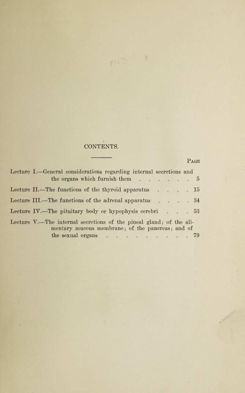 CONTENTS. Page Lecture I.—General considerations regarding internal secretions and the organs which furnish them.5 Lecture II.—The functions of the thyroid apparatus Lecture III.—The functions of the adrenal apparatus Lecture IV.—The pituitary body or hypophysis cerebri 15 34 53 Lecture V.—The internal secretions of the pineal gland; of the ali¬ mentary mucous membrane; of the pancreas; and of the sexual organs.79