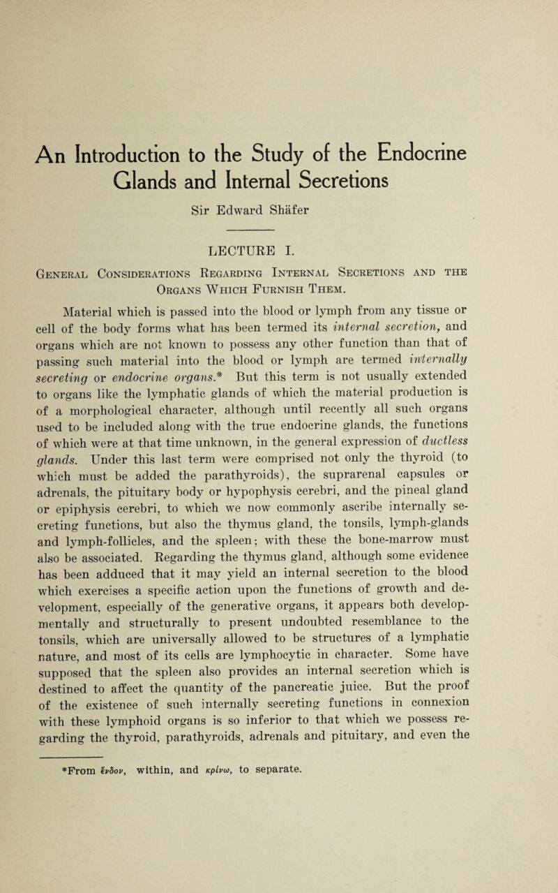 An Introduction to the Study of the Endocrine Glands and Internal Secretions Sir Edward Shafer LECTURE I. General Considerations Regarding Internal Secretions and the Organs Which Furnish Them. Material which is passed into the blood or lymph from any tissue or cell of the body forms what has been termed its internal secretion, and organs which are not known to possess any other function than that of passing such material into the blood or lymph are termed infernally secreting or endocrine organs * But this term is not usually extended to organs like the lymphatic glands of which the material production is of a morphological character, although until recently all such organs used to be included along with the true endocrine glands, the functions of which were at that time unknown, in the general expression of ductless glands. Under this last term were comprised not only the thyroid (to which must be added the parathyroids), the suprarenal capsules or adrenals, the pituitary body or hypophysis cerebri, and the pineal gland or epiphysis cerebri, to which we now commonly ascribe internally se¬ creting functions, but also the thymus gland, the tonsils, lymph-glands and lymph-follicles, and the spleen; with these the bone-marrow must also be associated. Regarding the thymus gland, although some evidence has been adduced that it may yield an internal secretion to the blood which exercises a specific action upon the functions of growth and de¬ velopment, especially of the generative organs, it appears both develop- mentally and structurally to present undoubted resemblance to the tonsils, which are universally allowed to be structures of a lymphatic nature, and most of its cells are lymphocytic in character. Some have supposed that the spleen also provides an internal secretion which is destined to affect the quantity of the pancreatic juice. But the proof of the existence of such internally secreting functions in connexion with these lymphoid organs is so inferior to that which we possess re¬ garding the thyroid, parathyroids, adrenals and pituitary, and even the *From evbov, within, and /cpiW, to separate.