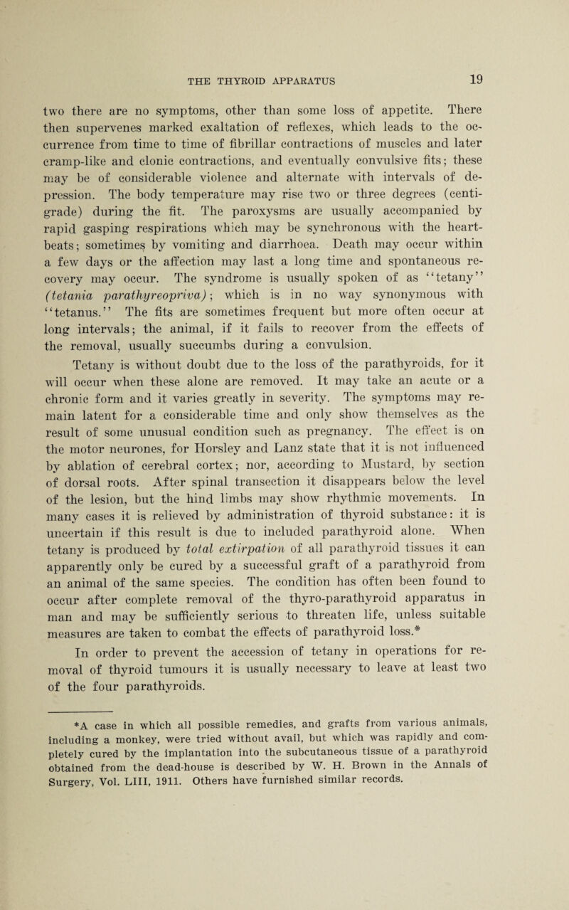 two there are no symptoms, other than some loss of appetite. There then supervenes marked exaltation of reflexes, which leads to the oc¬ currence from time to time of fibrillar contractions of muscles and later cramp-like and clonic contractions, and eventually convulsive fits; these may be of considerable violence and alternate with intervals of de¬ pression. The body temperature may rise two or three degrees (centi¬ grade) during the fit. The paroxysms are usually accompanied by rapid gasping respirations which may be synchronous with the heart¬ beats; sometimes by vomiting and diarrhoea. Death may occur within a few days or the affection may last a long time and spontaneous re¬ covery may occur. The syndrome is usually spoken of as “tetany” (tetania parathyreopriva); which is in no way synonymous with “tetanus.” The fits are sometimes frequent but more often occur at long intervals; the animal, if it fails to recover from the effects of the removal, usually succumbs during a convulsion. Tetany is without doubt due to the loss of the parathyroids, for it will occur when these alone are removed. It may take an acute or a chronic form and it varies greatly in severity. The symptoms may re¬ main latent for a considerable time and only show themselves as the result of some unusual condition such as pregnancy. The effect is on the motor neurones, for Horsley and Lanz state that it is not influenced by ablation of cerebral cortex; nor, according to Mustard, by section of dorsal roots. After spinal transection it disappears below the level of the lesion, but the hind limbs may show rhythmic movements. In many cases it is relieved by administration of thyroid substance: it is uncertain if this result is due to included parathyroid alone. When tetany is produced by total extirpation of all parathyroid tissues it can apparently only be cured by a successful graft of a parathyroid from an animal of the same species. The condition has often been found to occur after complete removal of the thyro-parathyroid apparatus in man and may be sufficiently serious to threaten life, unless suitable measures are taken to combat the effects of parathyroid loss.* In order to prevent the accession of tetany in operations for re¬ moval of thyroid tumours it is usually necessary to leave at least two of the four parathyroids. *A case in which all possible remedies, and grafts from various animals, including a monkey, were tried without avail, but which was rapidly and com¬ pletely cured by the implantation into the subcutaneous tissue of a parathyroid obtained from the dead-house is described by W. H. Brown in the Annals of Surgery, Yol. LIII, 1911. Others have furnished similar records.