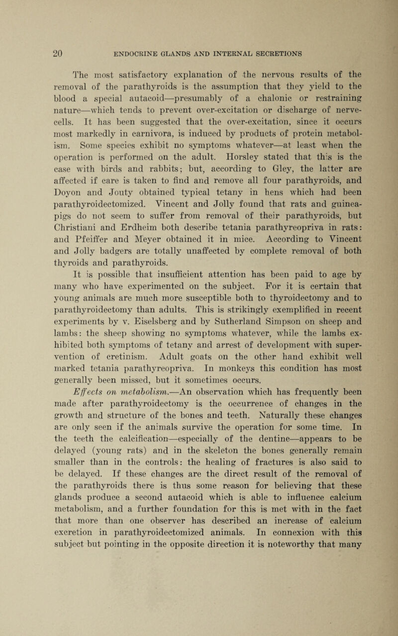 The most satisfactory explanation of the nervous results of the removal of the parathyroids is the assumption that they yield to the blood a special autacoid—presumably of a chalonic or restraining nature—which tends to prevent over-excitation or discharge of nerve- cells. It has been suggested that the over-excitation, since it occurs most markedly in carnivora, is induced by products of protein metabol¬ ism. Some species exhibit no symptoms whatever—at least when the operation is performed on the adult. Horsley stated that this is the case with birds and rabbits; but, according to Gley, the latter are affected if care is taken to find and remove all four parathyroids, and Doyon and Jonty obtained typical tetany in hens which had been parathyroidectomized. Vincent and Jolly found that rats and guinea- pigs do not seem to suffer from removal of their parathyroids, but Christiani and Erdheim both describe tetania parathyreopriva in rats: and Pfeitfer and Meyer obtained it in mice. According to Vincent and Jolly badgers are totally unaffected by complete removal of both thyroids and parathyroids. It is possible that insufficient attention has been paid to age by many who have experimented on the subject. For it is certain that young animals are much more susceptible both to thyroidectomy and to parathyroidectomy than adults. This is strikingly exemplified in recent experiments by v. Eiselsberg and by Sutherland Simpson on sheep and lambs: the sheep showing no symptoms whatever, while the lambs ex¬ hibited both symptoms of tetany and arrest of development with super¬ vention of cretinism. Adult goats on the other hand exhibit well marked tetania parathyreopriva. In monkeys this condition has most generally been missed, but it sometimes occurs. Effects on metabolism.—An observation which has frequently been made after parathyroidectomy is the occurrence of changes in the growth and structure of the bones and teeth. Naturally these changes are only seen if the animals survive the operation for some time. In the teeth the calcification—especially of the dentine—appears to be delayed (young rats) and in the skeleton the bones generally remain smaller than in the controls: the healing of fractures is also said to be delayed. If these changes are the direct result of the removal of the parathyroids there is thus some reason for believing that these glands produce a second autacoid which is able to influence calcium metabolism, and a further foundation for this is met with in the fact that more than one observer has described an increase of calcium excretion in parathyroidectomized animals. In connexion with this subject but pointing in the opposite direction it is noteworthy that many