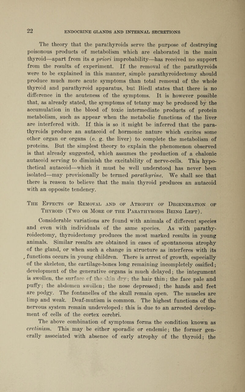 The theory that the parathyroids serve the purpose of destroying poisonous products of metabolism which are elaborated in the main thyroid—apart from its a priori improbability—has received no support from the results of experiment. If the removal of the parathyroids were to be explained in this manner, simple parathyroidectomy should produce much more acute symptoms than total removal of the whole thyroid and parathyroid apparatus, but Biedl states that there is no difference in the acuteness of the symptoms. It is however possible that, as already stated, the symptoms of tetany may be produced by the accumulation in the blood of toxic intermediate products of protein metabolism, such as appear when the metabolic functions of the liver are interfered with. If this is so it might be inferred that the para¬ thyroids produce an autacoid of hormonic nature which excites some other organ or organs (e. g. the liver) to complete the metabolism of proteins. But the simplest theory to explain the phenomenon observed is that already suggested, which assumes the production of a chalonic autacoid serving to diminish the excitability of nerve-cells. This hypo¬ thetical autacoid—which it must be well understood has never been isolated—may provisionally be termed parathyrine. We shall see that there is reason to believe that the main thyroid produces an autacoid with an opposite tendency. The Effects of Removal and of Atrophy of Degeneration of Thyroid (Two or More of the Parathyroids Being Left). Considerable variations are found with animals of different species and even with individuals of the same species. As with parathy¬ roidectomy, thyroidectomy produces the most marked results in young animals. Similar results are obtained in cases of spontaneous atrophy of the gland, or when such a change in structure as interferes with its , functions occurs in young children. There is arrest of growth, especially of the skeleton, the cartilage-bones long remaining incompletely ossified; development of the generative organs is much delayed; the integument is swollen, the surface of the skin dry; the hair thin; the face pale and puffy; the abdomen swollen; the nose depressed; the hands and feet are podgy. The fontanelles of the skull remain open. The muscles are limp and weak. Deaf-mutism is common. The highest functions of the nervous system remain undeveloped: this is due to an arrested develop¬ ment of cells of the cortex cerebri. The above combination of symptoms forms the condition known as cretinism. This may be either sporadic or endemic; the former gen¬ erally associated with absence of early atrophy of the thyroid; the