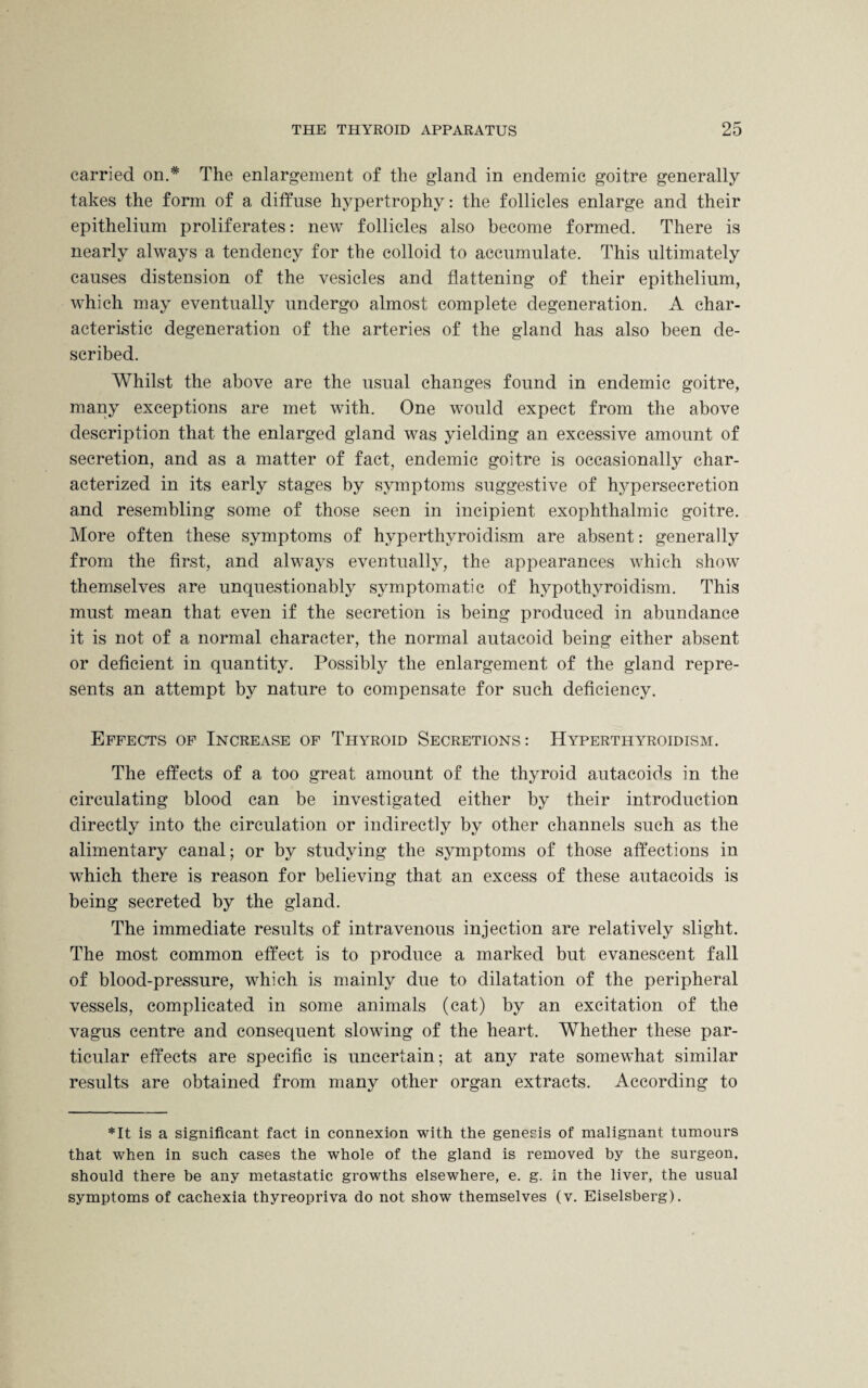 carried on.* The enlargement of the gland in endemic goitre generally takes the form of a diffuse hypertrophy: the follicles enlarge and their epithelium proliferates: new follicles also become formed. There is nearly always a tendency for the colloid to accumulate. This ultimately causes distension of the vesicles and flattening of their epithelium, which may eventually undergo almost complete degeneration. A char¬ acteristic degeneration of the arteries of the gland has also been de¬ scribed. Whilst the above are the usual changes found in endemic goitre, many exceptions are met with. One would expect from the above description that the enlarged gland was yielding an excessive amount of secretion, and as a matter of fact, endemic goitre is occasionally char¬ acterized in its early stages by symptoms suggestive of hypersecretion and resembling some of those seen in incipient exophthalmic goitre. More often these symptoms of hyperthyroidism are absent: generally from the first, and always eventually, the appearances which show themselves are unquestionably symptomatic of hypothyroidism. This must mean that even if the secretion is being produced in abundance it is not of a normal character, the normal autacoid being either absent or deficient in quantity. Possibly the enlargement of the gland repre¬ sents an attempt by nature to compensate for such deficiency. Effects of Increase of Thyroid Secretions: Hyperthyroidism. The effects of a too great amount of the thyroid autacoids in the circulating blood can be investigated either by their introduction directly into the circulation or indirectly by other channels such as the alimentary canal; or by studying the symptoms of those affections in which there is reason for believing that an excess of these autacoids is being secreted by the gland. The immediate results of intravenous injection are relatively slight. The most common effect is to produce a marked but evanescent fall of blood-pressure, which is mainly due to dilatation of the peripheral vessels, complicated in some animals (cat) by an excitation of the vagus centre and consequent slowing of the heart. Whether these par¬ ticular effects are specific is uncertain; at any rate somewhat similar results are obtained from many other organ extracts. According to *It is a significant fact in connexion with the genesis of malignant tumours that when in such cases the whole of the gland is removed by the surgeon, should there be any metastatic growths elsewhere, e. g. in the liver, the usual symptoms of cachexia thyreopriva do not show themselves (v. Eiselsberg).