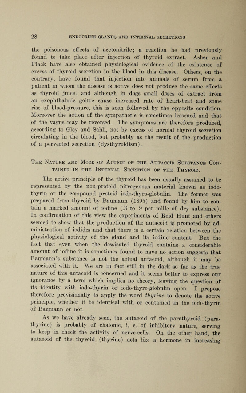 the poisonous effects of acetonitrile; a reaction he had previously found to take place after injection of thyroid extract Asher and Flack have also obtained physiological evidence of the existence of excess of thyroid secretion in the blood in this disease. Others, on the contrary, have found that injection into animals of serum from a patient in whom the disease is active does not produce the same effects as thyroid juice; and although in dogs small doses of extract from an exophthalmic goitre cause increased rate of heart-beat and some rise of blood-pressure, this is soon followed by the opposite condition. Moreover the action of the sympathetic is sometimes lessened and that of the vagus may be reversed. The symptoms are therefore produced, according to Gley and Sahli, not by excess of normal thyroid secretion circulating in the blood, but probably as the result of the production of a perverted secretion (dysthyroidism). The Nature and Mode of Action of the Autacoid Substance Con¬ tained in the Internal Secretion of the Thyroid. The active principle of the thyroid has been usually assumed to be represented by the non-proteid nitrogenous material known as iodo- thyrin or the compound proteid iodo-thyro-globulin. The former was prepared from thyroid by Baumann (1895) and found by him to con¬ tain a marked amount of iodine (.3 to .9 per mille of dry substance). In confirmation of this view the experiments of Reid Hunt and others seemed to show that the production of the autacoid is promoted by ad¬ ministration of iodides and that there is a certain relation between the physiological activity of the gland and its iodine content. But the fact that even when the dessicated thyroid contains a considerable amount of iodine it is sometimes found to have no action suggests that Baumann’s substance is not the actual autacoid, although it may be associated with it. We are in fact still in the dark so far as the true nature of this autacoid is concerned and it seems better to express our ignorance by a term which implies no theory, leaving the question of its identity with iodo-thyrin or iodo-thyro-globulin open. I propose therefore provisionally to apply the word thyrine to denote the active principle, whether it be identical with or contained in the iodo-thyrin of Baumann or not. As we have already seen, the autacoid of the parathyroid (para- thyrine) is probably of chalonic, i. e. of inhibitory nature, serving to keep in check the activity of nerve-cells. On the other hand, the autacoid of the thyroid (thyrine) acts like a hormone in increasing