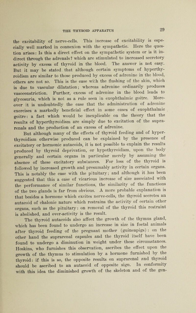 the excitability of nerve-cells. This increase of excitability is espe¬ cially well marked in connexion with the sympathetic. Here the ques¬ tion arises: Is this a direct effect on the sympathetic system or is it in¬ direct through the adrenals? which are stimulated to increased secretory activity by excess of thyroid in the blood. The answer is not easy. But it may be stated that although certain symptoms of hyperthy¬ roidism are similar to those produced by excess of adrenine in the blood, others are not so. This is the case with the flushing of the skin, which is due to vascular dilatation; whereas adrenine ordinarily produces vasoconstriction. Further, excess of adrenine in the blood leads to glycosuria, which is not as a rule seen in exophthalmic goitre. More¬ over it is undoubtedly the case that the administration of adrenine exercises a markedly beneficial effect in some cases of exophthalmic . goitre: a fact which would be inexplicable on the theory that the results of hyperthyroidism are simply due to excitation of the supra- renals and the production of an excess of adrenine. But although many of the effects of thyroid feeding and of hyper¬ thyroidism otherwise produced can be explained by the presence of excitatory or hormonic autacoids, it is not possible to explain the results produced by thyroid deprivation, or hypothyroidism, upon the body generally and certain organs in particular merely by assuming the absence of these excitatory substances. For loss of the thyroid is followed by increased growth and presumably activity in certain organs. This is notably the case with the pituitary; and although it has been suggested that this a case of vicarious increase of size associated with the performance of similar functions, the similarity of the functions of the two glands is far from obvious. A more probable explanation is that besides a hormone which excites nerve-cells, the thyroid secretes an autacoid of chalonic nature which restrains the activity of certain other organs, such as the pituitary: on removal of the thyroid this restraint is abolished, and over-activity is the result. The thyroid autacoids also affect the growth of the thymus gland, which has been found to undergo an increase in size in foetal animals after thyroid feeding of the pregnant mother (guineapigs) : on the other hand the suprarenal capsules and the thyroid itself have been found to undergo a diminution in weight under these circumstances. Hoskins, who furnishes this observation, ascribes the effect upon the growth of the thymus to stimulation by a hormone furnished by the thyroid: if this is so, the opposite results on suprarenal and thyroid should be ascribed to an autacoid of opposite sign. In conformity with this idea the diminished growth of the skeleton and of the gen-