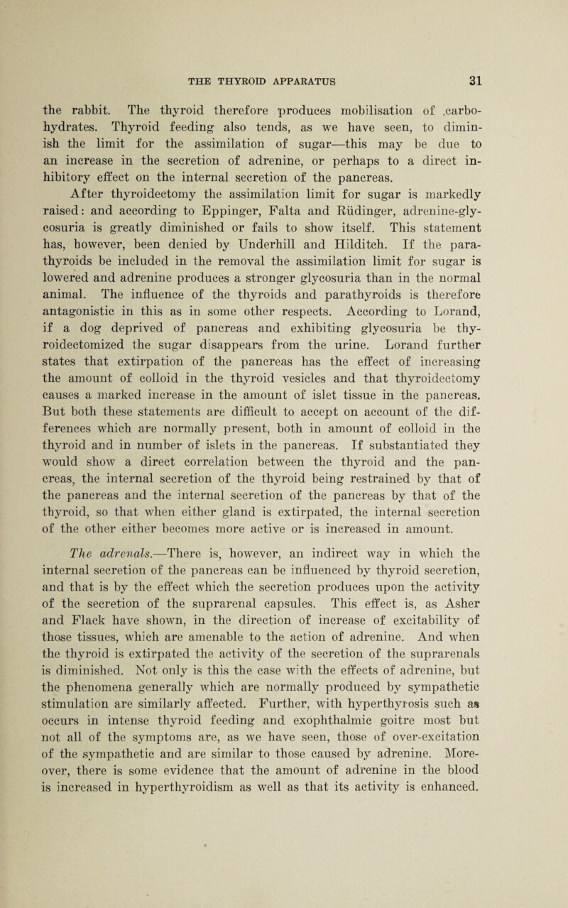 the rabbit. The thyroid therefore produces mobilisation of .carbo¬ hydrates. Thyroid feeding also tends, as we have seen, to dimin¬ ish the limit for the assimilation of sugar—this may be due to an increase in the secretion of adrenine, or perhaps to a direct in¬ hibitory effect on the internal secretion of the pancreas. After thyroidectomy the assimilation limit for sugar is markedly raised: and according to Eppinger, Falta and Riidinger, adrenine-gly- cosuria is greatly diminished or fails to show itself. This statement has, however, been denied by Underhill and Hilditch. If the para¬ thyroids be included in the removal the assimilation limit for sugar is lowered and adrenine produces a stronger glycosuria than in the normal animal. The influence of the thyroids and parathyroids is therefore antagonistic in this as in some other respects. According to Lorand, if a dog deprived of pancreas and exhibiting glycosuria be thy- roidectomized the sugar disappears from the urine. Lorand further states that extirpation of the pancreas has the effect of increasing the amount of colloid in the thyroid vesicles and that thyroidectomy causes a marked increase in the amount of islet tissue in the pancreas. But both these statements are difficult to accept on account of the dif¬ ferences which are normally present, both in amount of colloid in the thyroid and in number of islets in the pancreas. If substantiated they would show a direct correlation between the thyroid and the pan¬ creas, the internal secretion of the thyroid being restrained by that of the pancreas and the internal secretion of the pancreas by that of the thyroid, so that when either gland is extirpated, the internal secretion of the other either becomes more active or is increased in amount. The adrenals.—There is, however, an indirect way in which the internal secretion of the pancreas can be influenced by thyroid secretion, and that is by the effect which the secretion produces upon the activity of the secretion of the suprarenal capsules. This effect is, as Asher and Flack have shown, in the direction of increase of excitability of those tissues, which are amenable to the action of adrenine. And when the thyroid is extirpated the activity of the secretion of the suprarenals is diminished. Not only is this the case with the effects of adrenine, but the phenomena generally which are normally produced by sympathetic stimulation are similarly affected. Further, with hyperthyrosis such aa occurs in intense thyroid feeding and exophthalmic goitre most but not all of the symptoms are, as we have seen, those of over-excitation of the sympathetic and are similar to those caused by adrenine. More¬ over, there is some evidence that the amount of adrenine in the blood is increased in hyperthyroidism as well as that its activity is enhanced.