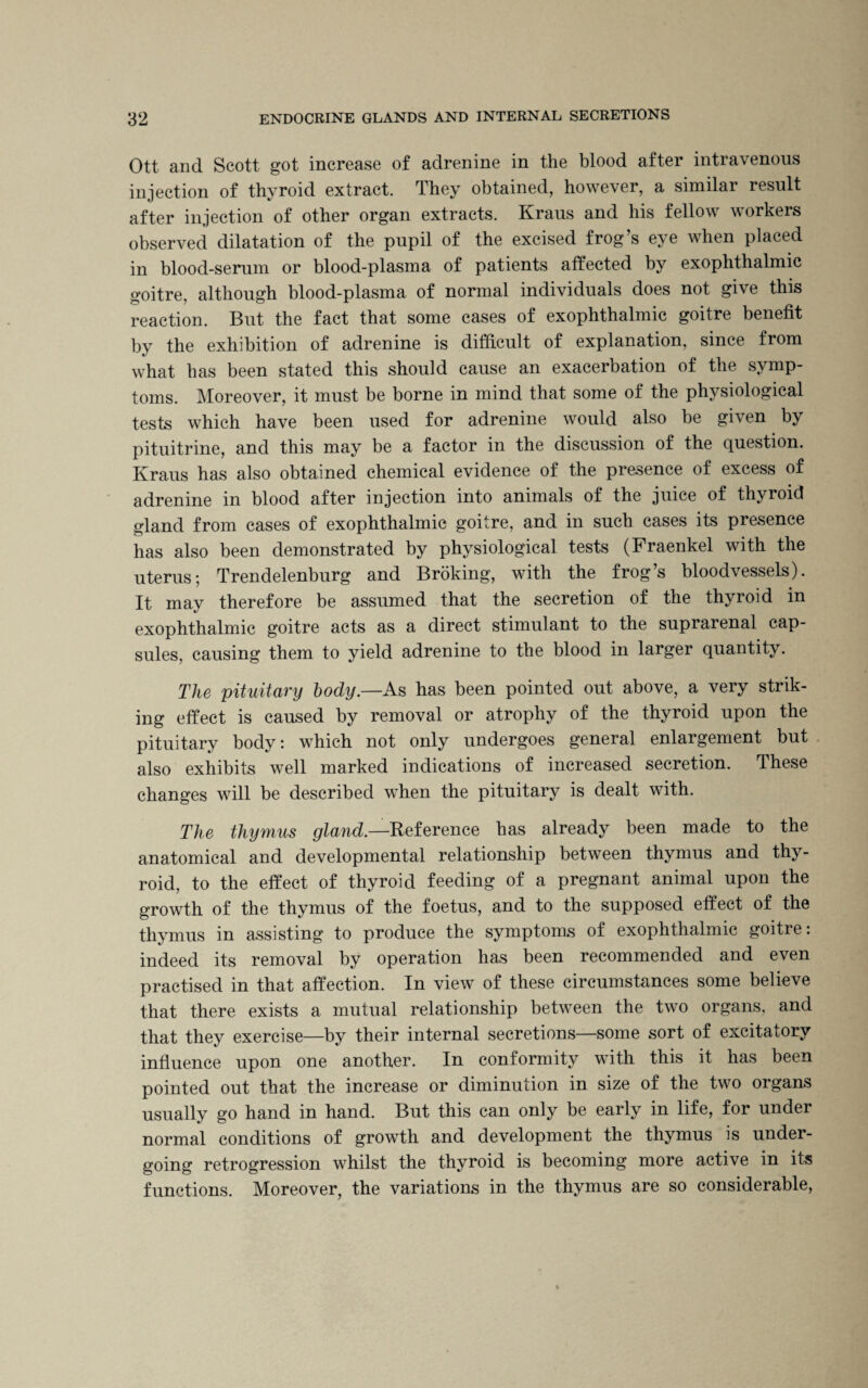 Ott and Scott got increase of adrenine in the blood after intravenous injection of thyroid extract. They obtained, however, a similar result after injection of other organ extracts. Kraus and his fellow workers observed dilatation of the pupil of the excised frog’s eye when placed in blood-serum or blood-plasma of patients affected by exophthalmic goitre, although blood-plasma of normal individuals does not give this reaction. But the fact that some cases of exophthalmic goitre benefit by the exhibition of adrenine is difficult of explanation, since from what has been stated this should cause an exacerbation of the symp¬ toms. Moreover, it must be borne in mind that some of the physiological tests which have been used for adrenine would also be given by pituitrine, and this may he a factor in the discussion of the question. Kraus has also obtained chemical evidence of the presence of excess of adrenine in blood after injection into animals of the juice of thyroid gland from cases of exophthalmic goitre, and in such cases its presence has also been demonstrated by physiological tests (Fraenkel with the uterus; Trendelenburg and Broking, with the frog’s bloodvessels). It may therefore be assumed that the secretion of the thyroid in exophthalmic goitre acts as a direct stimulant to the suprarenal cap¬ sules, causing them to yield adrenine to the blood in larger quantity. The pituitary body—As has been pointed out above, a very strik¬ ing effect is caused by removal or atrophy of the thyroid upon the pituitary body: which not only undergoes general enlargement but also exhibits well marked indications of increased secretion. These changes will be described when the pituitary is dealt with. The thymus gland.—Reference has already been made to the anatomical and developmental relationship between thymus and thy¬ roid, to the effect of thyroid feeding of a pregnant animal upon the growth of the thymus of the foetus, and to the supposed effect of the thymus in assisting to produce the symptoms of exophthalmic goitre: indeed its removal by operation has been recommended and even practised in that affection. In view of these circumstances some believe that there exists a mutual relationship between the two organs, and that they exercise—by their internal secretions—some sort of excitatory influence upon one another. In conformity with this it has been pointed out that the increase or diminution in size of the two organs usually go hand in hand. But this can only be early in life, for under normal conditions of growth and development the thymus is under¬ going retrogression whilst the thyroid is becoming more active in its functions. Moreover, the variations in the thymus are so considerable,