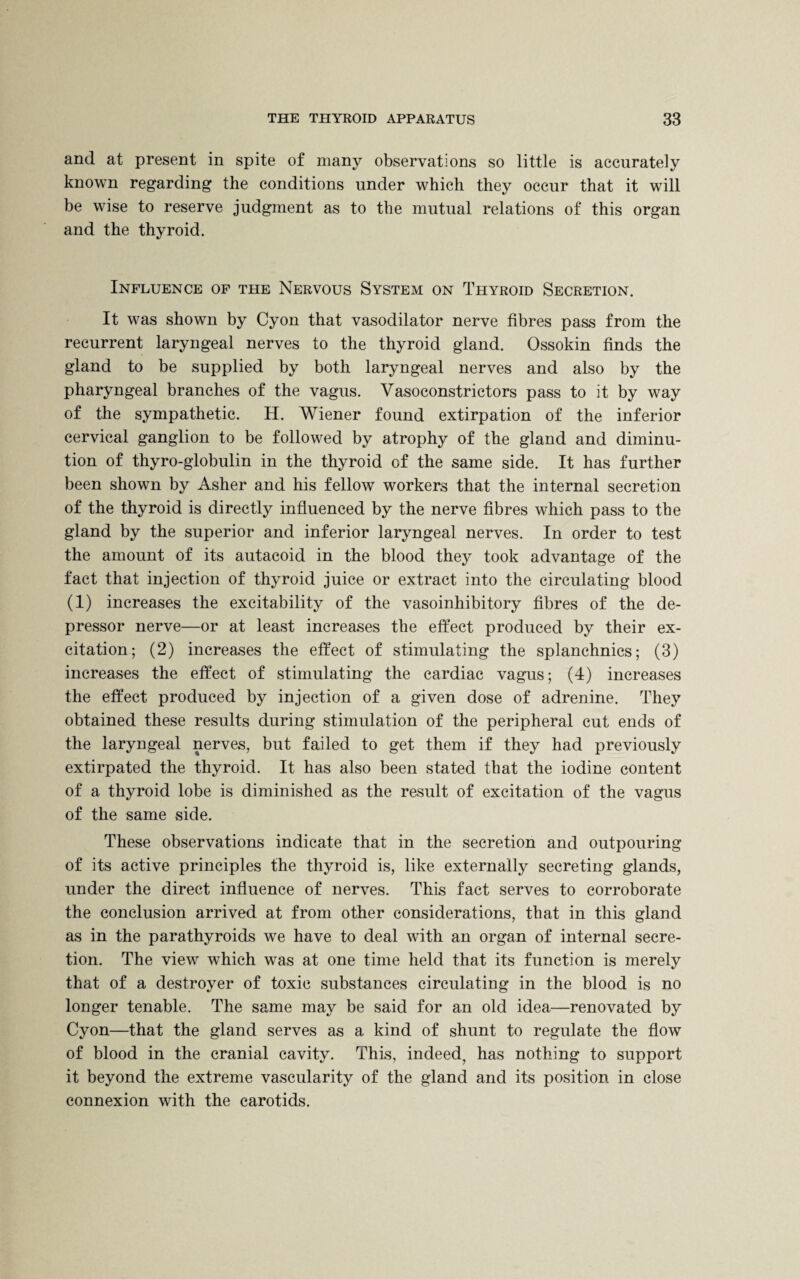 and at present in spite of many observations so little is accurately known regarding the conditions under which they occur that it will be wise to reserve judgment as to the mutual relations of this organ and the thyroid. Influence of the Nervous System on Thyroid Secretion. It was shown by Cyon that vasodilator nerve fibres pass from the recurrent laryngeal nerves to the thyroid gland. Ossokin finds the gland to be supplied by both laryngeal nerves and also by the pharyngeal branches of the vagus. Vasoconstrictors pass to it by way of the sympathetic. H. Wiener found extirpation of the inferior cervical ganglion to be followed by atrophy of the gland and diminu¬ tion of thyro-globulin in the thyroid of the same side. It has further been shown by Asher and his fellow workers that the internal secretion of the thyroid is directly influenced by the nerve fibres which pass to the gland by the superior and inferior laryngeal nerves. In order to test the amount of its autacoid in the blood they took advantage of the fact that injection of thyroid juice or extract into the circulating blood (1) increases the excitability of the vasoinhibitory fibres of the de¬ pressor nerve—or at least increases the effect produced by their ex¬ citation; (2) increases the effect of stimulating the splanchnics; (3) increases the effect of stimulating the cardiac vagus; (4) increases the effect produced by injection of a given dose of adrenine. They obtained these results during stimulation of the peripheral cut ends of the laryngeal nerves, but failed to get them if they had previously extirpated the thyroid. It has also been stated that the iodine content of a thyroid lobe is diminished as the result of excitation of the vagus of the same side. These observations indicate that in the secretion and outpouring of its active principles the thyroid is, like externally secreting glands, under the direct influence of nerves. This fact serves to corroborate the conclusion arrived at from other considerations, that in this gland as in the parathyroids we have to deal with an organ of internal secre¬ tion. The view which was at one time held that its function is merely that of a destroyer of toxic substances circulating in the blood is no longer tenable. The same may be said for an old idea—renovated by Cyon—that the gland serves as a kind of shunt to regulate the flow of blood in the cranial cavity. This, indeed, has nothing to support it beyond the extreme vascularity of the gland and its position in close connexion with the carotids.