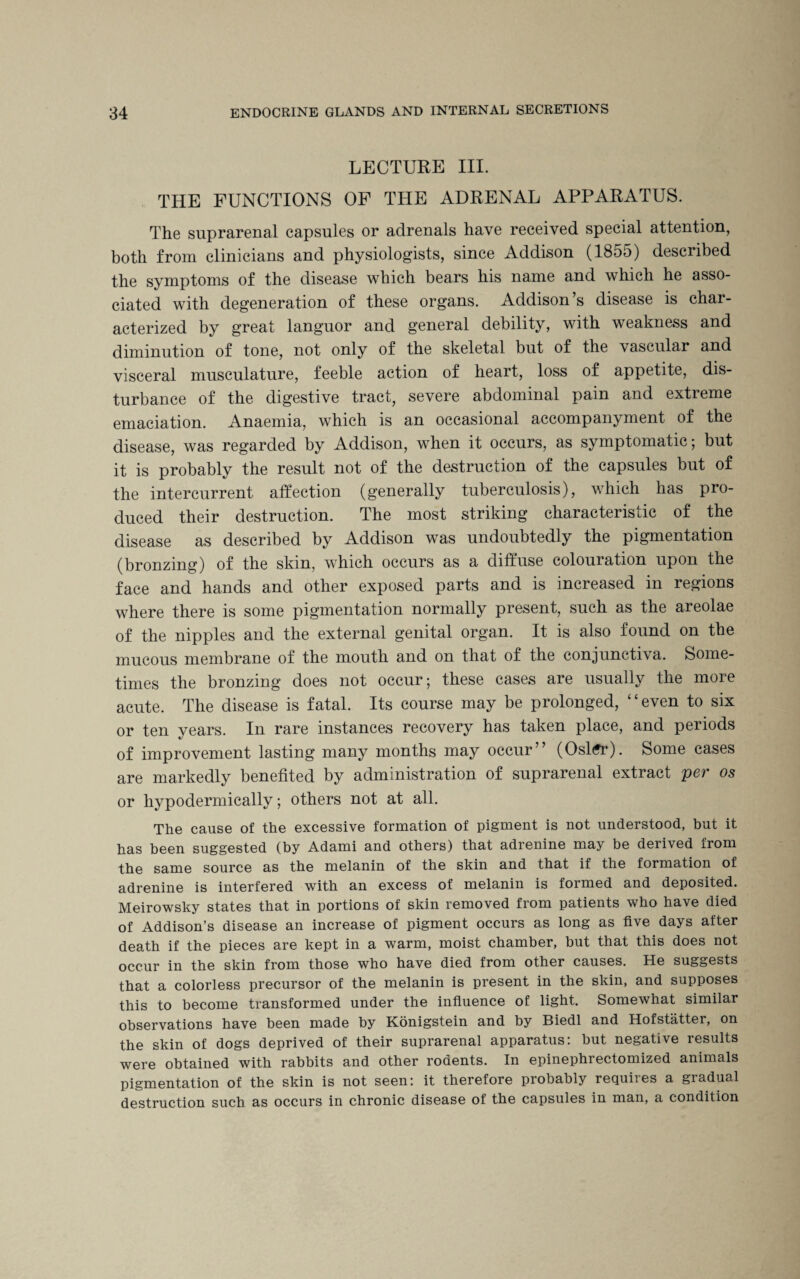 LECTURE III. THE FUNCTIONS OF THE ADRENAL APPARATUS. The suprarenal capsules or adrenals have received special attention, both from clinicians and physiologists, since Addison (1855) described the symptoms of the disease which bears his name and which he asso¬ ciated with degeneration of these organs. Addison’s disease is char¬ acterized by great languor and general debility, with weakness and diminution of tone, not only of the skeletal but of the vascular and visceral musculature, feeble action of heart, loss of appetite, dis¬ turbance of the digestive tract, severe abdominal pain and extreme emaciation. Anaemia, which is an occasional accompanyment of the disease, was regarded by Addison, when it occurs, as symptomatic; but it is probably the result not of the destruction of the capsules but of the intercurrent affection (generally tuberculosis), which has pro¬ duced their destruction. The most striking characteristic of the disease as described by Addison was undoubtedly the pigmentation (bronzing) of the skm, which occurs as a diffuse colouiation upon the face and hands and other exposed parts and is increased in regions where there is some pigmentation normally present, such as the areolae of the nipples and the external genital organ. It is also found on the mucous membrane of the mouth and on that of the conjunctiva. Some¬ times the bronzing does not occur; these cases are usually the more acute. The disease is fatal. Its course may be prolonged, ‘ ‘ even to six or ten years. In rare instances recovery has taken place, and periods of improvement lasting many months may occur” (Osl<?r). Some cases are markedly benefited by administration of suprarenal extract per os or hypodermically; others not at all. The cause of the excessive formation of pigment is not understood, but it has been suggested (by Adami and others) that adrenine may be derived from the same source as the melanin of the skin and that if the formation of adrenine is interfered with an excess of melanin is formed and deposited. Meirowsky states that in portions of skin removed from patients who have died of Addison’s disease an increase of pigment occurs as long as five days after death if the pieces are kept in a warm, moist chamber, but that this does not occur in the skin from those who have died from other causes. He suggests that a colorless precursor of the melanin is present in the skin, and supposes this to become transformed under the influence of light. Somewhat similar observations have been made by Konigstein and by Biedl and Hofstatter, on the skin of dogs deprived of their suprarenal apparatus: but negative results were obtained with rabbits and other rodents. In epinephrectomized animals pigmentation of the skin is not seen: it therefore probably requires a gradual destruction such as occurs in chronic disease of the capsules in man, a condition