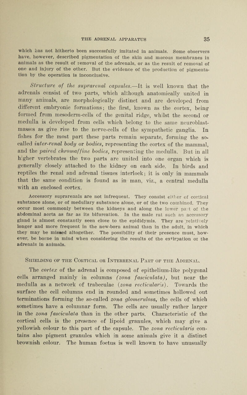 which has not hitherto been successfully imitated in animals. Some observers have, however, described pigmentation of the skin and mucous membranes in animals as the result of removal of the adrenals, or as the result of removal of one and injury of the other. But the evidence of the production of pigmenta¬ tion by the operation is inconclusive. Structure of the suprarenal capsules.—It is well known that the adrenals consist of two parts, which although anatomically united in many animals, are morphologically distinct and are developed from different embryonic formations; the first, known as the cortex, being formed from mesoderm-cells of the genital ridge, whilst the second or medulla is developed from cells which belong* to the same neuroblast- masses as give rise to the nerve-cells of the sympathetic ganglia. In fishes for the most part these parts remain separate, forming the so- called inter-renal body or bodies, representing the cortex of the mammal, and the paired chromaffine bodies, representing the medulla. But in all higher vertebrates the two parts are united into one organ which is generally closely attached to the kidney on each side. In birds and reptiles the renal and adrenal tissues interlock; it is only in mammals that the same condition is found as in man, viz., a central medulla with an enclosed cortex. Accessory suprarenals are not infrequent. They consist either of cortical substance alone, or of medullary substance alone, or of the two combined. They occur most commonly between the kidneys and along the lower pa t of the abdominal aorta as far as its bifurcation. In the male rat such an accessory gland is almost constantly seen close to the epididymis. They are relatively longer and more frequent in the new-born animal than in the adult, in which they may be missed altogether. The possibility of their presence must, how¬ ever, be borne in mind when considering the results of the extirpation or the adrenals in animals. Shielding of the Cortical or Interrenal Part of the Adrenal. The cortex of the adrenal is composed of epithelium-like polygonal cells arranged mainly in columns (zona fasciculata), but near the medulla as a network of trabeculae (zona recticularis). Towards the surface the cell columns end in rounded and sometimes hollowed out terminations forming the so-called zona glomerulosa, the cells of which sometimes have a columnar form. The cells are usually rather larger in the zona fasciculata than in the other parts. Characteristic of the cortical cells is the presence of lipoid granules, which may give a yellowish colour to this part of the capsule. The zona recticidaris con¬ tains also pigment granules which in some animals give it a distinct brownish colour. The human foetus is well known to have unusually