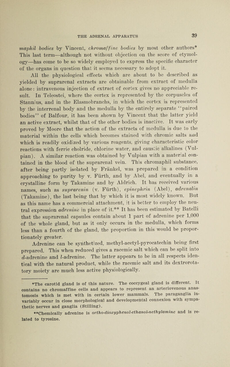 maphil bodies by Vincent, chromaffine bodies by most other authors* This last term—although not without objection on the score of etymol¬ ogy—has come to be so widely employed to express the specific character of the organs in question that it seems necessary to adopt it. All the physiological effects which are about to be described as yielded by suprarenal extracts are obtainable from extract of medulla alone: intravenous injection of extract of cortex gives no appreciable re¬ sult. In Teleostei, where the cortex is represented by the corpuscles of Stannius, and in the Elasmobranclis, in which the cortex is represented by the interrenal body and the medulla by the entirely separate paired bodies” of Balfour, it has been shown by Vincent that the latter yield an active extract, whilst that of the other bodies is inactive. It was early proved by Moore that the action of the extracts of medulla is due to the material within the cells which becomes stained with chromic salts and which is readily oxidized by various reagents, giving characteristic color reactions with ferric cholride, chlorine water, and caustic alkalines (Vul- pian). A similar reaction was obtained by Vulpian with a material con¬ tained in the blood of the suprarenal vein. This chromaphil substance, after being partly isolated by Frankel, was prepared in a condition approaching to purity by v. Fiirth, and by Abel, and eventually in a crystalline form by Takamine and by Aldrich. It has received various names, such as suprarenin (v. Fiirth), epinephrin (Abel), adrenalin (Takamine), the last being that by which it is most widely known. But as this name has a commercial attachment, it is better to employ the neu¬ tral expression adrenine in place of it.** It has been estimated by Batelli that the suprarenal capsules contain about 1 part of adrenine per 1,000 of the whole gland, but as it only occurs in the medulla, which forms less than a fourth of the gland, the proportion in this would be propor¬ tionately greater. Adrenine can be synthetized, methyl-acetyl-pyrocatechin being first prepared. This when reduced gives a racemic salt which can be split into d-adrenine and Z-adrenine. The latter appears to be in all respects iden¬ tical with the natural product, while the racemic salt and its dextrorota¬ tory moiety are much less active physiologically. *The carotid gland is of this nature. The coccygeal gland is different. It contains no chromaffine cells and appears to represent an arteriovenous anas¬ tomosis which is met with in certain lower mammals. The paiaganglia in¬ variably occur in close morphological and developmental connexion with sympa¬ thetic nerves and ganglia (Stilling). **Chemically adrenine is ortho-dioxypheuol-ethcmol-nethylcimine and is re¬ lated to tyrosine.