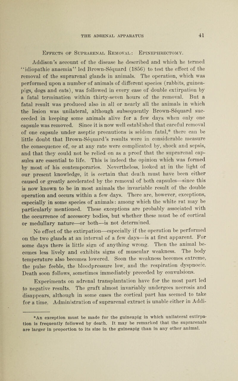 Effects of Suprarenal Removal: Epinephrectomy. Addison’s account of the disease he described and which he termed 1 ‘idiopathic anaemia” led Brown-Sequard (1856) to test the effect of the removal of the suprarenal glands in animals. The operation, which was performed upon a number of animals of different species (rabbits, guinea- pigs, dogs and cats), was followed in every case of double extirpation by a fatal termination within thirty-seven hours of the removal. But a fatal result was produced also in all or nearly all the animals in which the lesion was unilateral, although subsequently Brown-Sequard suc¬ ceeded in keeping some animals alive for a few days when only one capsule was removed. Since it is now well established that careful removal of one capsule under aseptic precautions is seldom fatal,# there can be little doubt that Brown-Sequard’s results were in considerable measure the consequence of, or at any rate were complicated by, shock and sepsis, and that they could not be relied on as a proof that the suprarenal cap¬ sules are essential to life. This is indeed the opinion which was formed by most of his contemporaries. Nevertheless, looked at in the light of our present knowledge, it is certain that death must have been either caused or greatly accelerated by the removal of both capsules—since this is now known to be in most animals the invariable result of the double operation and occurs within a few days. There are, however, exceptions, especially in some species of animals: among which the white rat may be particularly mentioned. These exceptions are probably associated with the occurrence of accessory bodies, but whether these must be of cortical or medullary nature—or both—is not determined. No effect of the extirpation—especially if the operation be performed on the two glands at an interval of a few days—is at first apparent. For some days there is little sign of anything wrong. Then the animal be¬ comes less lively and exhibits signs of muscular weakness. The body temperature also becomes lowered. Soon the weakness becomes extreme, the pulse feeble, the bloodpressure low, and the respiration dyspnoeic. Death soon follows, sometimes immediately preceded by convulsions. Experiments on adrenal transplantation have for the most part led to negative results. The graft almost invariably undergoes necrosis and disappears, although in some cases the cortical part has seemed to take for a time. Administration of suprarenal extract is unable either in Addi- *An exception must be made for the guineapig in which unilateral extirpa¬ tion is frequently followed by death. It may be remarked that the suprarenals are larger in proportion to its size in the guineapig than in any other animal.