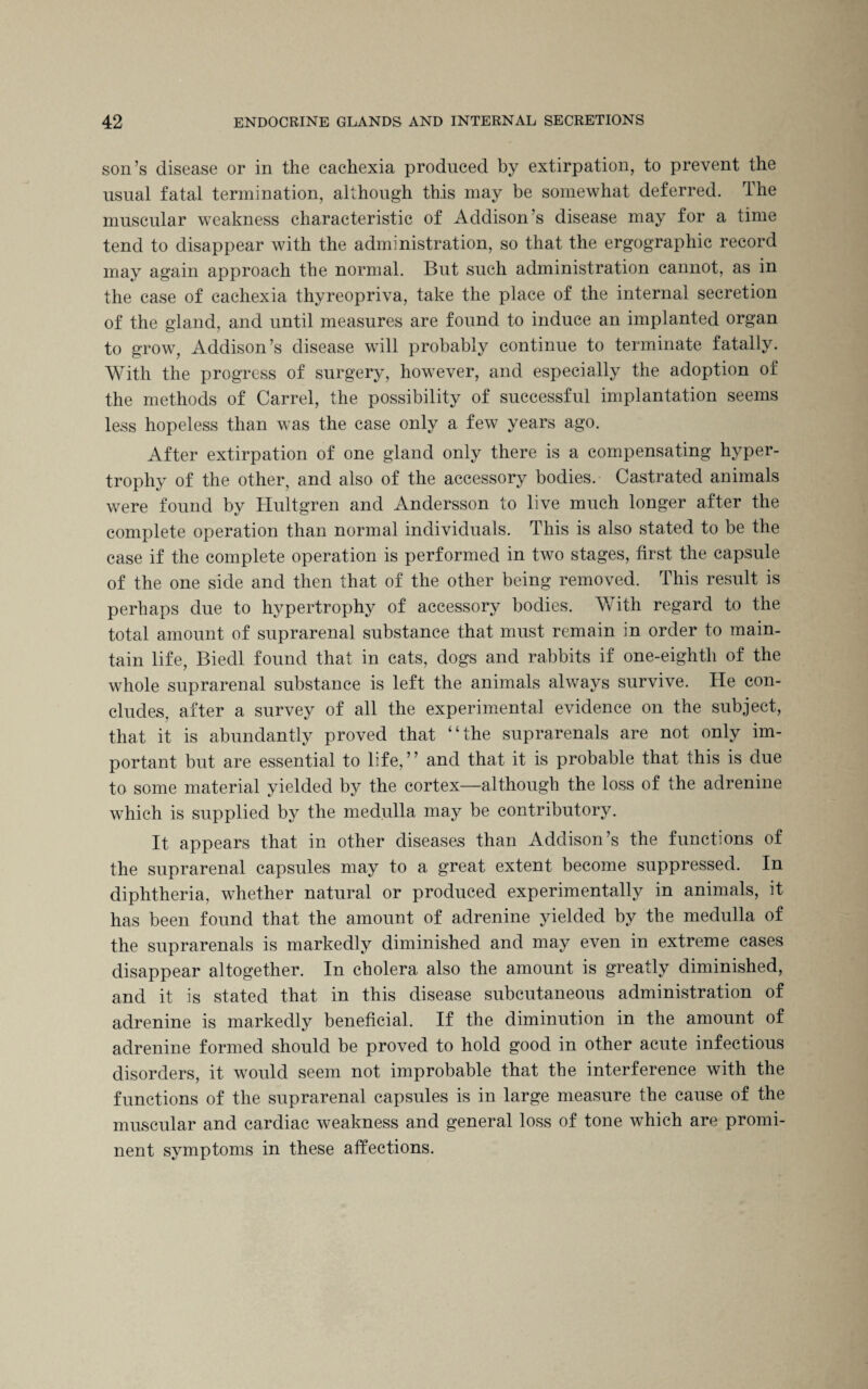 son’s disease or in the cachexia produced by extirpation, to prevent the usual fatal termination, although this may be somewhat deferred. The muscular weakness characteristic of Addison’s disease may for a time tend to disappear with the administration, so that the ergographic record may again approach the normal. But such administration cannot, as in the case of cachexia thyreopriva, take the place of the internal secretion of the gland, and until measures are found to induce an implanted organ to grow, Addison’s disease will probably continue to terminate fatally. With the progress of surgery, however, and especially the adoption of the methods of Carrel, the possibility of successful implantation seems less hopeless than was the case only a few years ago. After extirpation of one gland only there is a compensating hyper¬ trophy of the other, and also of the accessory bodies. Castrated animals were found by Hultgren and Andersson to live much longer after the complete operation than normal individuals. This is also stated to be the case if the complete operation is performed in two stages, first the capsule of the one side and then that of the other being removed. This result is perhaps due to hypertrophy of accessory bodies. With regard to the total amount of suprarenal substance that must remain in order to main¬ tain life, Biedl found that in cats, dogs and rabbits if one-eighth of the whole suprarenal substance is left the animals always survive. He con¬ cludes, after a survey of all the experimental evidence on the subject, that it is abundantly proved that “the suprarenals are not only im¬ portant but are essential to life,” and that it is probable that this is due to some material yielded by the cortex—although the loss of the adrenine which is supplied by the medulla may be contributory. It appears that in other diseases than Addison’s the functions of the suprarenal capsules may to a great extent become suppressed. In diphtheria, whether natural or produced experimentally in animals, it has been found that the amount of adrenine yielded by the medulla of the suprarenals is markedly diminished and may even in extreme cases disappear altogether. In cholera also the amount is greatly diminished, and it is stated that in this disease subcutaneous administration of adrenine is markedly beneficial. If the diminution in the amount of adrenine formed should be proved to hold good in other acute infectious disorders, it would seem not improbable that the interference with the functions of the suprarenal capsules is in large measure the cause of the muscular and cardiac weakness and general loss of tone which are promi¬ nent symptoms in these affections.
