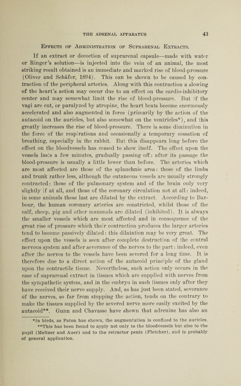 Effects of Administration of Suprarenal Extracts. If an extract or decoction of suprarenal capsule—made with water or Ringer’s solution—is injected into the vein of an animal, the most striking result obtained is an immediate and marked rise of blood-pressure (Oliver and Schafer, 1894). This can be shown to be caused by con¬ traction of the peripheral arteries. Along with this contraction a slowing of the heart’s action may occur due to an effect on the cardio-inhibitory center and may somewhat limit the rise of blood-pressure. But if the vagi are cut, or paralyzed by atropine, the heart beats become enormously accelerated and also augmented in force (primarily by the action of the autacoid on the auricles, but also somewhat on the ventricles*), and this greatly increases the rise of blood-pressure. There is some diminution in the force of the respirations and occasionally a temporary cessation of breathing, especially in the rabbit. But this disappears long before the effect on the bloodvessels has ceased to show itself. The effect upon the vessels lasts a few minutes, gradually passing off: after its passage the blood-pressure is usually a little lower than before. The arteries which are most affected are those of the splanchnic area: those of the limbs and trunk rather less, although the cutaneous vessels are usually strongly contracted: those of the pulmonary system and of the brain only very slightly if at all, and those of the coronary circulation not at all: indeed, in some animals these last are dilated by the extract. According to Bar¬ bour, the human coronary arteries are constricted, whilst those of the calf, sheep, pig and other mammals are dilated (inhibited). It is always the smaller vessels which are most affected and in consequence of the great rise of pressure which their contraction produces the larger arteries tend to become passively dilated: this dilatation may be very great. The effect upon the vessels is seen after complete destruction of the central nervous system and after severance of the nerves to the part: indeed, even after the nerves to the vessels have been severed for a long time. It is therefore due to a direct action of the autacoid principle of the gland upon the contractile tissue. Nevertheless, such action only occurs in the case of suprarenal extract in tissues which are supplied with nerves from the sympathetic system, and in the embryo in such tissues only after they have received their nerve supply. And, as has just been stated, severance of the nerves, so far from stopping the action, tends on the contrary to make the tissues supplied by the severed nerve more easily excited by the autacoid**. Gunn and Chavasse have shown that adrenine has also an *In birds, as Paton has shown, the augmentation is confined to the auricles. **This has been found to apply not only to the bloodvessels but also to the pupil (Meltzer and Auer) and to the retractor penis (Fletcher), and is probably of general application.