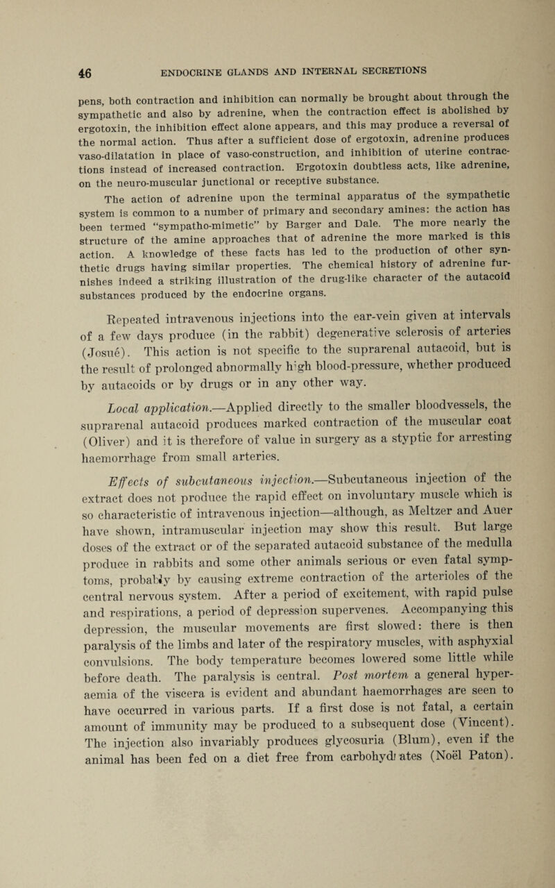 pens, both contraction and inhibition can normally be brought about through the sympathetic and also by adrenine, when the contraction effect is abolished by ergotoxin, the inhibition effect alone appears, and this may produce a reversal of the normal action. Thus after a sufficient dose of ergotoxin, adrenine produces vaso-dilatation in place of vaso-construction, and inhibition of uterine contrac¬ tions instead of increased contraction. Ergotoxin doubtless acts, like adrenine, on the neuro-muscular junctional or receptive substance. The action of adrenine upon the terminal apparatus of the sympathetic system is common to a number of primary and secondary amines: the action has been termed “sympathomimetic” by Barger and Dale. The more nearly the structure of the amine approaches that of adrenine the more marked is this action. A knowledge of these facts has led to the production of other syn¬ thetic drugs having similar properties. The chemical history of adrenine fur¬ nishes indeed a striking illustration of the drug-like character of the autacoid substances produced by the endocrine organs. Repeated intravenous injections into the ear-vein given at intervals of a few days produce (in the rabbit) degenerative sclerosis of arteries (Josue). This action is not specific to the suprarenal autacoid, but is the result of prolonged abnormally high blood-pressure, whether produced by autacoids or by drugs or in any other way. Local application.—Applied directly to the smaller bloodvessels, the suprarenal autacoid produces marked contraction of the muscular coat (Oliver) and it is therefore of value in surgery as a styptic for arresting haemorrhage from small arteries. Effects of subcutaneous injection.—Subcutaneous injection of the extract does not produce the rapid effect on involuntary muscle which is so characteristic of intravenous injection—although, as Meltzer and Auer have shown, intramuscular injection may show this result. But large doses of the extract or of the separated autacoid substance of the medulla produce in rabbits and some other animals serious or even fatal symp¬ toms, probabiy by causing extreme contraction of the arterioles of the central nervous system. After a period of excitement, with rapid pulse and respirations, a period of depression supervenes. Accompanying this depression, the muscular movements are first slowed: there is then paralysis of the limbs and later of the respiratory muscles, with asphyxial convulsions. The body temperature becomes lowered some little while before death. The paralysis is central. Post mortem a general hyper- aemia of the viscera is evident and abundant haemorrhages are seen to have occurred in various parts. If a first dose is not fatal, a certain amount of immunity may be produced to a subsequent dose (Vincent). The injection also invariably produces glycosuria (Blum), even if the animal has been fed on a diet free from carbohydrates (Noel Paton).