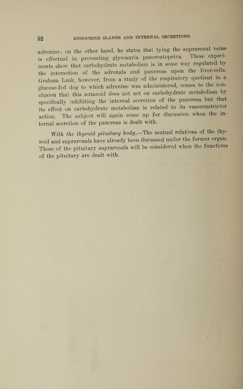 adrenine; on the other hand, he states that tying the suprarenal veins is effectual in preventing glycosuria pancreatopriva. These experi¬ ments show that carbohydrate metabolism is in some way regulated by the interaction of the adrenals and pancreas upon the liver-cells. Graham Lusk, however, from a study of the respiratory quotient in a glucose-fed dog to which adrenine was administered, comes to the con¬ clusion that this autacoid does not act on carbohydrate metabolism by specifically inhibiting the internal secretion of the pancreas but that its effect on carbohydrate metabolism is related to its vasoconstrictor action. The subject will again come up for discussion when the in¬ ternal secretion of the pancreas is dealt with. With the thyroid pituitary body.—The mutual relations of the thy¬ roid and suprarenals have already been discussed under the former organ. Those of the pituitary suprarenals will be considered when the functions of the pituitary are dealt with.