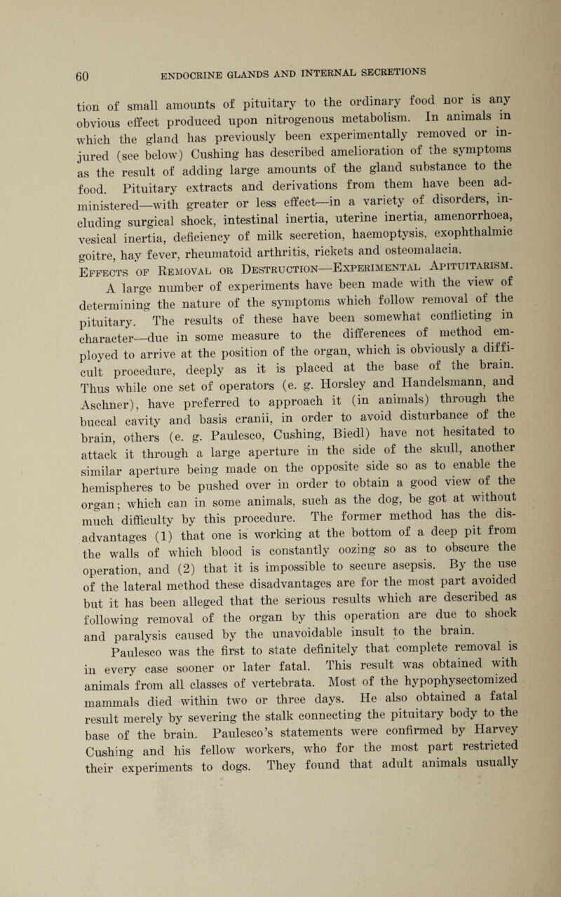 tion of small amounts of pituitary to the ordinary food nor is any obvious effect produced upon nitrogenous metabolism. In animals in which the gland has previously been experimentally removed or in¬ jured (see below) Cushing has described amelioration of the symptoms as the result of adding large amounts of the gland substance to the food. Pituitary extracts and derivations from them have been ad¬ ministered—with greater or less effect—in a variety of disorders, in¬ cluding surgical shock, intestinal inertia, uterine inertia, amenorrhoea, vesical inertia, deficiency of milk secretion, haemoptysis, exophthalmic goitre, hay fever, rheumatoid arthritis, rickets and osteomalacia. Effects of Removal or Destruction—Experimental Apituitarism. A large number of experiments have been made with the view of determining the nature of the symptoms which follow removal of the pituitary. The results of these have been somewhat conflicting m character—due in some measure to the differences of method em¬ ployed to arrive at the position of the organ, which is obviously a diffi¬ cult procedure, deeply as it is placed at the base of the brain. Thus while one set of operators (e. g. Horsley and Handelsmann, and Aschner), have preferred to approach it (in animals) through the buccal cavity and basis cranii, in order to avoid disturbance of the brain, others (e. g. Paulesco, Cushing, Biedl) have not hesitated to attack it through a large aperture in the side of the skull, another similar aperture being made on the opposite side so as to enable the hemispheres to be pushed over in order to obtain a good view of the organ; which can in some animals, such as the dog, be got at without much difficulty by this procedure. The former method has the dis¬ advantages (1) that one is working at the bottom of a deep pit from the walls of which blood is constantly oozing so as to obscure the operation, and (2) that it is impossible to secure asepsis. By the use of the lateral method these disadvantages are for the most part avoided but it has been alleged that the serious results which are described as following removal of the organ by this operation are due to shock and paralysis caused by the unavoidable insult to the brain. Paulesco was the first to state definitely that complete removal is in every case sooner or later fatal. This result was obtained with animals from all classes of vertebrata. Most of the hypophysectomized mammals died within two or three days. He also obtained a fatal result merely by severing the stalk connecting the pituitary body to the base of the brain. Paulesco’s statements were confirmed by Harvey Cushing and his fellow workers, who for the most part restricted their experiments to dogs. They found that adult animals usually