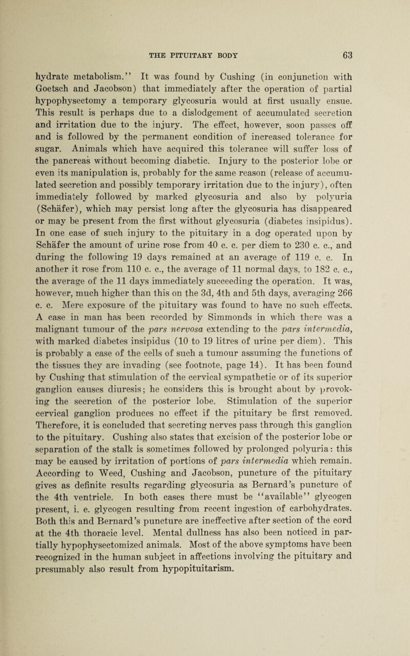 hydrate metabolism.” It was found by Cushing (in conjunction with Goetsch and Jacobson) that immediately after the operation of partial hypophysectomy a temporary glycosuria would at first usually ensue. This result is perhaps due to a dislodgement of accumulated secretion and irritation due to the injury. The effect, however, soon passes off and is followed by the permanent condition of increased tolerance for sugar. Animals which have acquired this tolerance will suffer loss of the pancreas wfithout becoming diabetic. Injury to the posterior lobe or even its manipulation is, probably for the same reason (release of accumu¬ lated secretion and possibly temporary irritation due to the injury), often immediately followed by marked glycosuria and also by polyuria (Schafer), which may persist long after the glycosuria has disappeared or may be present from the first without glycosuria (diabetes insipidus). In one case of such injury to the pituitary in a dog operated upon by Schafer the amount of urine rose from 40 c. c. per diem to 230 c. c., and during the following 19 days remained at an average of 119 c. c. In another it rose from 110 c. c., the average of 11 normal days, to 182 c. c., the average of the 11 days immediately succeeding the operation. It was, however, much higher than this on the 3d, 4th and 5th days, averaging 266 c. c. Mere exposure of the pituitary was found to have no such effects. A case in man has been recorded by Simmonds in which there was a malignant tumour of the pars nervosa extending to the pars intermedia, with marked diabetes insipidus (10 to 19 litres of urine per diem). This is probably a case of the cells of such a tumour assuming the functions of the tissues they are invading (see footnote, page 14). It has been found by Cushing that stimulation of the cervical sympathetic or of its superior ganglion causes diuresis; he considers this is brought about by provok¬ ing the secretion of the posterior lobe. Stimulation of the superior cervical ganglion produces no effect if the pituitary be first removed. Therefore, it is concluded that secreting nerves pass through this ganglion to the pituitary. Cushing also states that excision of the posterior lobe or separation of the stalk is sometimes followed by prolonged polyuria: this may be caused by irritation of portions of pars intermedia which remain. According to Weed, Cushing and Jacobson, puncture of the pituitary gives as definite results regarding glycosuria as Bernard’s puncture of the 4th ventricle. In both cases there must be “available” glycogen present, i. e. glycogen resulting from recent ingestion of carbohydrates. Both this and Bernard’s puncture are ineffective after section of the cord at the 4th thoracic level. Mental dullness has also been noticed in par¬ tially hypophysectomized animals. Most of the above symptoms have been recognized in the human subject in affections involving the pituitary and presumably also result from hypopituitarism.