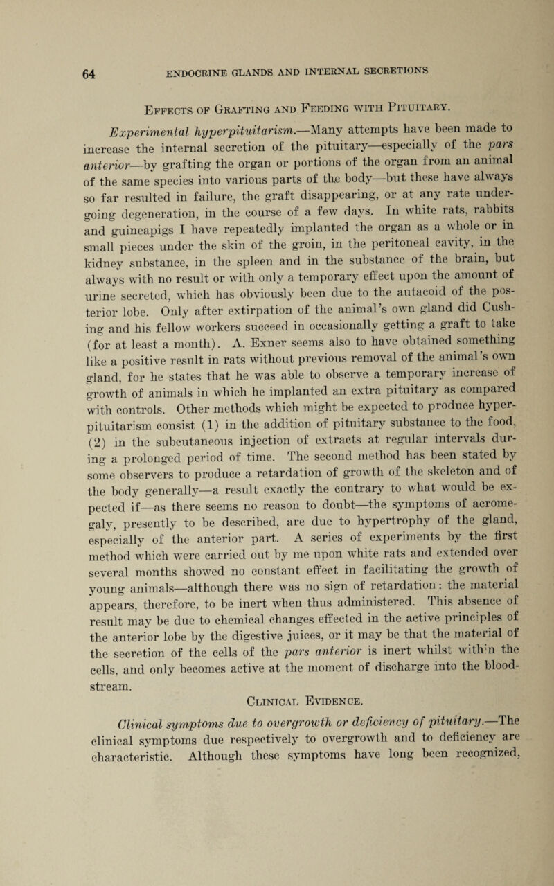 Effects of Grafting and Feeding with Pituitary. Experimental hyperpituitarism.—Many attempts have been made to increase the internal secretion of the pituitary—especially of the pars anterior—by grafting the organ or portions of the organ from an animal of the same species into various parts of the body—but these have always so far resulted in failure, the graft disappearing, or at any rate under¬ going degeneration, in the course of a few days. In white rats, rabbits and guineapigs I have repeatedly implanted the organ as a whole or in small pieces under the skin of the groin, in the peritoneal cavity, m the kidney substance, in the spleen and in the substance of the brain, but always with no result or with only a temporary effect upon the amount of urine secreted, which has obviously been due to the autacoid of the pos¬ terior lobe. Only after extirpation of the animal’s own gland did Cush¬ ing and his fellow workers succeed in occasionally getting a graft to take (for at least a month). A. Exner seems also to have obtained something like a positive result in rats without previous removal of the animal’s own gland, for he states that he was able to observe a temporary increase of growth of animals in which he implanted an extra pituitary as compared with controls. Other methods which might be expected to produce hyper¬ pituitarism consist (1) in the addition of pituitary substance to the food, (2) in the subcutaneous injection of extracts at regular intervals dur¬ ing a prolonged period of time. The second method has been stated by some observers to produce a retardation of growth of the skeleton and of the body generally—a result exactly the contrary to what would be ex¬ pected if—as there seems no reason to doubt—the symptoms of acrome¬ galy, presently to be described, are due to hypertrophy of the gland, especially of the anterior part. A series of experiments by the first method which were carried out by me upon white rats and extended over several months showed no constant effect in facilitating the growth of young animals—although there was no sign of retardation . the material appears, therefore, to be inert when thus administered. This absence of result may be due to chemical changes effected in the active principles of the anterior lobe by the digestive juices, or it may be that the material of the secretion of the cells of the pars anterior is inert whilst with:n the cells, and only becomes active at the moment of discharge into the blood¬ stream. Clinical Evidence. Clinical symptoms due to overgrowth or deficiency of pituitary. The clinical symptoms due respectively to overgrowth and to deficiency are characteristic. Although these symptoms have long been recognized,