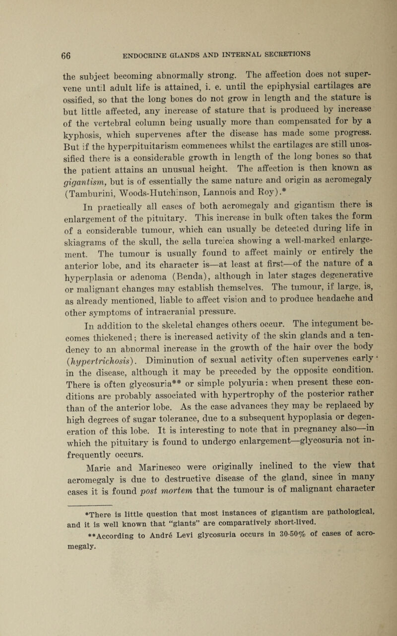 the subject becoming abnormally strong. The affection does not super¬ vene until adult life is attained, i. e. until the epiphysial cartilages are ossified, so that the long bones do not grow in length and the stature is but little affected, any increase of stature that is produced by increase of the vertebral column being usually more than compensated for by a kyphosis, which supervenes after the disease has made some progress. But if the hyperpituitarism commences whilst the cartilages are still unos¬ sified there is a considerable growth in length of the long bones so that the patient attains an unusual height. The affection is then known as gigantism, but is of essentially the same nature and origin as acromegaly (Tamburini, Woods-Hutchinson, Lannois and Roy).* In practically all cases of both acromegaly and gigantism there is enlargement of the pituitary. T his increase in bulk often takes the form of a considerable tumour, which can usually be detected during life in skiagrams of the skull, the sella turcica showing a well-marked enlarge¬ ment. The tumour is usually found to affect mainly or entirely the anterior lobe, and its character is—at least at first—of the nature of a hyperplasia or adenoma (Benda), although in later stages degenerative or malignant changes may establish themselves. The tumour, if large, is, as already mentioned, liable to affect vision and to produce headache and other symptoms of intracranial pressure. In addition to the skeletal changes others occur. The integument be¬ comes thickened; there is increased activity of the skin glands and a ten¬ dency to an abnormal increase in the growth of the hair over the body (hypertrichosis). Diminution of sexual activity often supervenes early in the disease, although it may be preceded by the opposite condition. There is often glycosuria** or simple polyuria: when present these con¬ ditions are probably associated with hypertrophy of the posterior rather than of the anterior lobe. As the case advances they may be replaced by high degrees of sugar tolerance, due to a subsequent hypoplasia or degen¬ eration of this lobe. It is interesting to note that in pregnancy also—in which the pituitary is found to undergo enlargement—glycosuria not in¬ frequently occurs. Marie and Marinesco were originally inclined to the view that acromegaly is due to destructive disease of the gland, since in many cases it is found post mortem that the tumour is of malignant character ♦There is little question that most instances of gigantism are pathological, and it is well known that “giants” are comparatively short-lived. ♦♦According to Andre Levi glycosuria occurs in 30-50% of cases of acro¬ megaly.