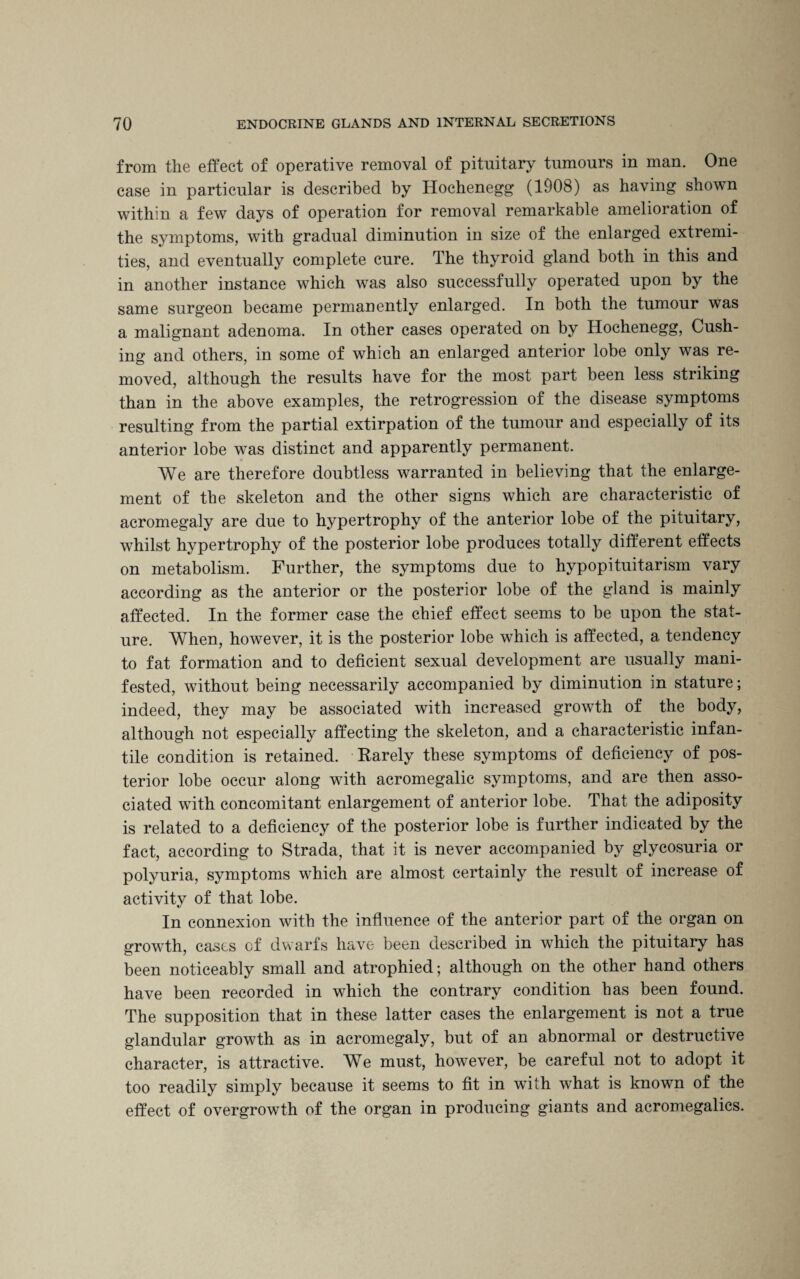 from the effect of operative removal of pituitary tumours in man. One case in particular is described by Hochenegg (1908) as having shown within a few days of operation for removal remarkable amelioration of the symptoms, with gradual diminution in size of the enlarged extremi¬ ties, and eventually complete cure. The thyroid gland both in this and in another instance which was also successfully operated upon by the same surgeon became permanently enlarged. In both the tumour was a malignant adenoma. In other cases operated on by Hochenegg, Cush¬ ing and others, in some of which an enlarged anterior lobe only was re¬ moved, although the results have for the most part been less striking than in the above examples, the retrogression of the disease symptoms resulting from the partial extirpation of the tumour and especially of its anterior lobe was distinct and apparently permanent. We are therefore doubtless warranted in believing that the enlarge¬ ment of the skeleton and the other signs which are characteristic of acromegaly are due to hypertrophy of the anterior lobe of the pituitary, whilst hypertrophy of the posterior lobe produces totally different effects on metabolism. Further, the symptoms due to hypopituitarism vary according as the anterior or the posterior lobe of the gland is mainly affected. In the former case the chief effect seems to be upon the stat¬ ure. When, however, it is the posterior lobe which is affected, a tendency to fat formation and to deficient sexual development are usually mani¬ fested, without being necessarily accompanied by diminution in stature; indeed, they may be associated with increased growth of the body, although not especially affecting the skeleton, and a characteristic infan¬ tile condition is retained. Rarely these symptoms of deficiency of pos¬ terior lobe occur along with acromegalic symptoms, and are then asso¬ ciated with concomitant enlargement of anterior lobe. That the adiposity is related to a deficiency of the posterior lobe is further indicated by the fact, according to Strada, that it is never accompanied by glycosuria or polyuria, symptoms which are almost certainly the result of increase of activity of that lobe. In connexion with the influence of the anterior part of the organ on growth, cases of dwarfs have been described in which the pituitary has been noticeably small and atrophied; although on the other hand others have been recorded in which the contrary condition has been found. The supposition that in these latter cases the enlargement is not a true glandular growth as in acromegaly, but of an abnormal or destructive character, is attractive. We must, however, be careful not to adopt it too readily simply because it seems to fit in with what is known of the effect of overgrowth of the organ in producing giants and acromegalics.