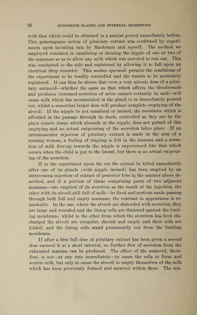 with that which could be obtained in a similar period immediately before. This galactagogue action of pituitary extract was confirmed by experi¬ ments upon lactating cats by Mackenzie and myself. The method we employed consisted in canalizing or incising the nipple of one or two of the mammae so as to allow any milk which was secreted to run out. This was conducted to the side and registered by allowing it to fall upon an electrical drop recorder. This modus operandi permits the conditions of the experiment to be readily controlled and the results to be accurately registered. It can thus be shown that even a very minute dose of a pitui¬ tary autacoid—whether the same as that which affects the bloodvessels and produces increased secretion of urine cannot certainly be said—will cause milk which has accumulated in the gland to be immediately poured out, whilst a somewhat larger dose will produce complete emptying of the alveoli. If the nipple be not canalized or incised, the resistance which is afforded in the passage through its ducts, controlled as they are by the plain muscle tissue which abounds in the nipple, does not permit of this emptying and no actual outpouring of the secretion takes place. If an intramuscular injection of pituitary extract is made in the arm of a nursing woman, a feeling of tingling is felt in the mamma and a sensa¬ tion of milk flowing towards the nipple is experienced like that which occurs when the child is put to the breast, but there is no actual outpour¬ ing of the secretion. If in the experiment upon the cat the animal be killed immediately after one of its glands (with nipple incised) has been emptied by an intravenous injection of extract of posterior lobe in the manner above de¬ scribed, and if a portion of tissue comprising parts of two adjacent mammae—one emptied of its secretion as the result of the injection, the other with its alveoli still full of milk—be fixed and sections made passing through both full and empty mammae, the contrast in appearance is re¬ markable. In the one, where the alveoli are distended with secretion, they are large and rounded and the lining cells are flattened against the limit¬ ing membrane, whilst in the other from which the secretion has been dis¬ charged the alveoli are irregular, shrunk and empty and their cells are folded, and the lining cells stand prominently out from the limiting membrane. If after a first full dose of pituitary extract has been given a second dose succeed it at a short interval, no further flow of secretion from the exhausted mamma can be produced. The effect of the autacoid, there¬ fore, is not—at any rate immediately—to cause the cells to form and secrete milk, but only to cause the alveoli to empty themselves of the milk which has been previously formed and secreted within them. The sim-