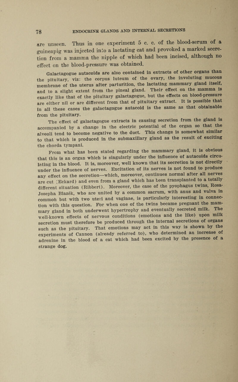 are unseen. Thus in one experiment 5 c. c. of the blood-serum of a guineapig was injected into a lactating cat and provoked a marked secre¬ tion from a mamma the nipple of which had been incised, although no effect on the blood-pressure was obtained. Galactagogue autacoids are also contained in extracts of other organs than the pituitary, viz: the corpus luteum of the ovary, the involuting mucous membrane of the uterus after parturition, the lactating mammary gland itself, and to a slight extent from the pineal gland. Their effect on the mamma is exactly like that of the pituitary galactagogue, but the effects on blood-pressure are either nil or are different from that of pituitary extract. It is possible that in all these cases the galactagogue autacoid is the same as that obtainable from the pituitary. The effect of galactagogue extracts in causing secretion from the gland is accompanied by a change in the electric potential of the organ so that the alveoli tend to become negative to the duct. This change is somewhat similar to that which is produced in the submaxillary gland as the result of exciting the chorda tympani. From what has been stated regarding the mammary gland, it is obvious that this is an organ which is singularly under the influence of autacoids circu¬ lating in the blood. It is, moreover, well known that its secretion is not directly under the influence of nerves. Excitation of its nerves is not found to produce any effect on the secretion—which, moreover, continues normal after all nerves are cut (Eckard) and even from a gland which has been transplanted to a totally different situation (Ribbert). Moreover, the case of the pyophagus twins, Rosa- Josepha Blazek, who are united by a common sacrum, with anus and vulva in commoh but with two uteri and vaginae, is particularly interesting in connec¬ tion with this question. For when one of the twins became pregnant the mam¬ mary gland in both underwent hypertrophy and eventually secreted milk. The well-known effects of nervous conditions (emotions and the like) upon milk secretion must therefore be produced through the internal secretions of organs such as the pituitary. That emotions may act in this way is shown by the experiments of Cannon (already referred to), who determined an increase of adrenine in the blood of a cat which had been excited by the presence of a strange dog.