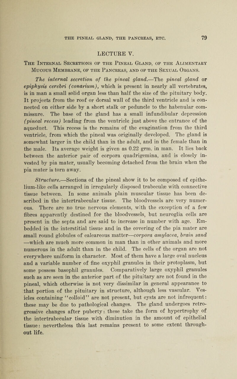 LECTURE V. The Internal Secretions of the Pineal Gland, of the Alimentary Mucous Membrane, of the Pancreas, and of the Sexual Organs. The internal secretion of the pineal gland.—The pineal gland or epiphysis cerebri (conarium), which is present in nearly all vertebrates, is in man a small solid organ less than half the size of the pituitary body. It projects from the roof or dorsal wall of the third ventricle and is con¬ nected on either side by a short stalk or peduncle to the habenular com¬ missure. The base of the gland has a small infundibular depression (pineal recess) leading from the ventricle just above the entrance of the aqueduct. This recess is the remains of the evagination from the third ventricle, from which the pineal was originally developed. The gland is somewdiat larger in the child than in the adult, and in the female than in the male. Its average weight is given as 0.22 grm. in man. It lies back between the anterior pair of corpora quadrigemina, and is closely in¬ vested by pia mater, usually becoming detached from the brain wdien the pia mater is torn away. Structure.—Sections of the pineal show it to be composed of epithe¬ lium-like cells arranged in irregularly disposed trabeculae with connective tissue between. In some animals plain muscular tissue has been de¬ scribed in the intertrabecular tissue. The bloodvessels are very numer¬ ous. There are no true nervous elements, with the exception of a few fibres apparently destined for the bloodvessels, but neuroglia cells are present in the septa and are said to increase in number with age. Em¬ bedded in the interstitial tissue and in the covering of the pia mater are small round globules of calcareous matter—corpora amylacea, brain sand —which are much more common in man than in other animals and more numerous in the adult than in the child. The cells of the organ are not everywhere uniform in character. Most of them have a large oval nucleus and a variable number of fine oxyphil granules in their protoplasm, but some possess basophil granules. Comparatively large oxyphil granules such as are seen in the anterior part of the pituitary are not found in the pineal, which otherwise is not very dissimilar in general appearance to that portion of the pituitary in structure, although less vascular. Ves¬ icles containing “colloid” are not present, but cysts are not infrequent: these may be due to pathological changes. The gland undergoes retro¬ gressive changes after puberty: these take the form of hypertrophy of the intertrabecular tissue with diminution in the amount of epithelial tissue: nevertheless this last remains present to some extent through¬ out life.