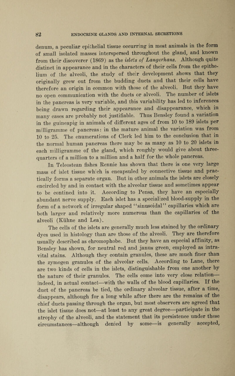 denum, a peculiar epithelial tissue occurring in most animals in the form of small isolated masses interspersed throughout the gland, and known from their discoverer (1869) as the isl&ts of Langerhans. Although quite distinct in appearance and in the characters of their cells from the epithe¬ lium of the alveoli, the study of their development shows that they originally grew out from the budding ducts and that their cells have therefore an origin in common with those of the alveoli. But they have no open communication with the ducts or alveoli. The number of islets in the pancreas is very variable, and this variability has led to inferences being drawn regarding their appearance and disappearance, which in many cases are probably not justifiable. Thus Bensley found a variation in the guineapig in animals of different ages of from 10 to 189 islets per milligramme of pancreas: in the mature animal the variation was from 10 to 25. The enumerations of Clerk led him to the conclusion that in the normal human pancreas there may be as many as 10 to 20 islets in each milligramme of the gland, which roughly would give about three- quarters of a million to a million and a half for the whole pancreas. In Teleostean fishes Rennie has shown that there is one very large mass of islet tissue which is encapsuled by connective tissue and prac¬ tically forms a separate organ. But in other animals the islets are closely encircled by and in contact with the alveolar tissue and sometimes appear to be contined into it. According to Pensa, they have an especially abundant nerve supply. Each islet has a specialized blood-supply in the form of a network of irregular shaped “sinusoidal” capillaries which are both larger and relatively more numerous than the capillaries of the alveoli (Kuhne and Lea).. The cells of the islets are generally much less stained by the ordinary dyes used in histology than are those of the alveoli. They are therefore usually described as chromophobe. But they have an especial affinity, as Bensley has shown, for neutral red and janus green, employed as intra- vital stains. Although they contain granules, these are much finer than the zymogen granules of the alveolar cells. According to Lane, there are two kinds of cells in the islets, distinguishable from one another by the nature of their granules. The cells come into very close relation— indeed, in actual contact—with the walls of the blood capillaries. If the duct of the pancreas be tied, the ordinary alveolar tissue, after a time, disappears, although for a long while after there are the remains of the chief ducts passing through the organ, but most observers are agreed that the islet tissue does not—at least to any great degree—participate in the atrophy of the alveoli, and the statement that its persistence under these circumstances—although denied by some—is generally accepted,