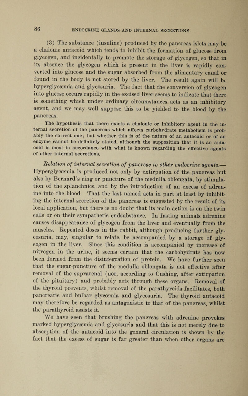 (3) The substance (insuline) produced by the pancreas islets may be a chalonic autacoid which tends to inhibit the formation of glucose from glycogen, and incidentally to promote the storage of glycogen, so that in its absence the glycogen which is present in the liver is rapidly con¬ verted into glucose and the sugar absorbed from the alimentary canal or found in the body is not stored by the liver. The result again will bt hyperglycemia and glycosuria. The fact that the conversion of glycogen into glucose occurs rapidly in the excised liver seems to indicate that there is something which under ordinary circumstances acts as an inhibitory agent, and we may well suppose this to be yielded to the blood by the pancreas. The hypothesis that there exists a chalonic or inhibitory agent in the in¬ ternal secretion of the pancreas which affects carbohydrate metabolism is prob¬ ably the correct one; but whether this is of the nature of an autacoid or of an enzyme cannot be definitely stated, although the supposition that it is an auta¬ coid is most in accordance with what is known regarding the effective agents of other internal secretions. Relation of internal secretion of pancreas to other endocrine agents.— Hyperglyccemia is produced not only by extirpation of the pancreas but also by Bernard’s ring or puncture of the medulla oblongata, by stimula¬ tion of the splanchnics, and by the introduction of an excess of adren- ine into the blood. That the last named acts in part at least by inhibit¬ ing the internal secretion of the pancreas is suggested by the result of its local application, but there is no doubt that its main action is on the twin cells or on their sympathetic endsubstance. In fasting animals adrenine causes disappearance of glycogen from the liver and eventually from the muscles. Repeated doses in the rabbit, although producing further gly¬ cosuria, may, singular to relate, be accompanied by a storage of gly¬ cogen in the liver. Since this condition is accompanied by increase of nitrogen in the urine, it seems certain that the carbohydrate has now been formed from the disintegration of protein. We have further seen that the sugar-puncture of the medulla oblongata is not effective after removal of the suprarenal (nor, according to Cushing, after extirpation of the pituitary) and probably acts through these organs. Removal of the thyroid prevents, whilst removal of the parathyroids facilitates, both pancreatic and bulbar glyccemia and glycosuria. The thyroid autacoid may therefore be regarded as antagonistic to that of the pancreas, whilst the parathyroid assists it. We have seen that brushing the pancreas with adrenine provokes marked hyperglycemia and glycosuria and that this is not merely due to absorption of the autacoid into the general circulation is shown by the fact that the excess of sugar is far greater than when other organs are