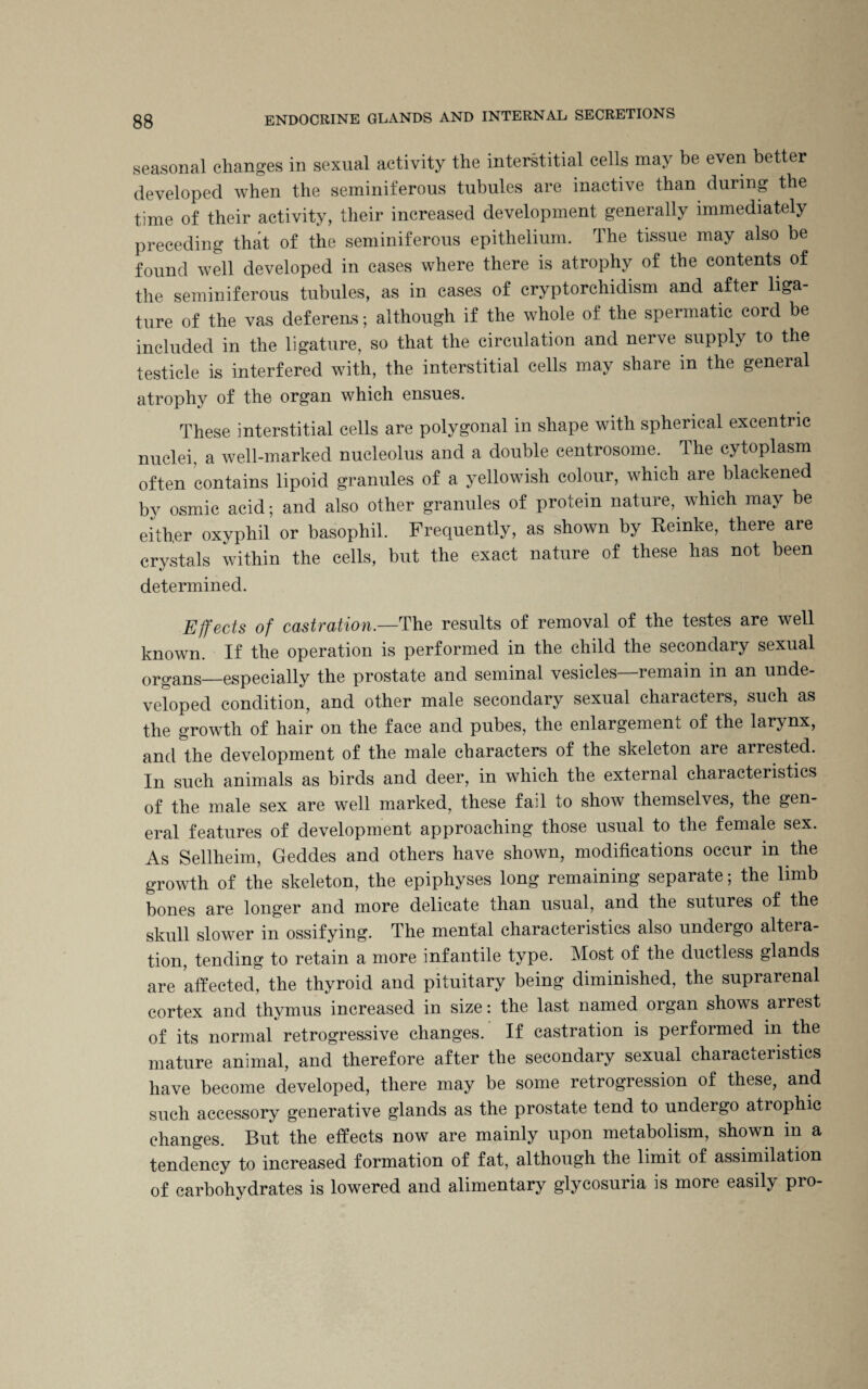 seasonal changes in sexual activity the interstitial cells may be even better developed when the seminiferous tubules are inactive than during the time of their activity, their increased development generally immediately preceding that of the seminiferous epithelium. The tissue may also be found well developed in cases where there is atrophy of the contents of the seminiferous tubules, as in cases of cryptorchidism and after liga¬ ture of the vas deferens; although if the whole of the spermatic cord be included in the ligature, so that the circulation and nerve supply to the testicle is interfered with, the interstitial cells may share in the general atrophy of the organ which ensues. These interstitial cells are polygonal in shape with spherical excentric nuclei, a well-marked nucleolus and a double eentrosome. The cytoplasm often contains lipoid granules of a yellowish colour, which are blackened by osmic acid; and also other granules of protein nature, which may be either oxyphil or basophil. Frequently, as shown by Reinke, there are crystals within the cells, but the exact nature of these has not been determined. Effects of castration.—The results of removal of the testes are well known. If the operation is performed in the child the secondary sexual organs—especially the prostate and seminal vesicles—remain in an unde¬ veloped condition, and other male secondary sexual characters, such as the growth of hair on the face and pubes, the enlargement of the larynx, and the development of the male characters of the skeleton are arrested. In such animals as birds and deer, in which the external characteristics of the male sex are well marked, these fad to show themselves, the gen¬ eral features of development approaching those usual to the female sex. As Sellheim, Geddes and others have shown, modifications occur in the growth of the skeleton, the epiphyses long remaining separate; the limb bones are longer and more delicate than usual, and the sutures of the skull slower in ossifying. The mental characteristics also undergo altera¬ tion, tending to retain a more infantile type. Most of the ductless glands are affected, the thyroid and pituitary being diminished, the suprarenal cortex and thymus increased in size: the last named organ shows arrest of its normal retrogressive changes. If castration is performed in the mature animal, and therefore after the secondary sexual characteristics have become developed, there may be some retrogression of these, and such accessory generative glands as the prostate tend to undergo atrophic changes. But the effects now are mainly upon metabolism, shown in a tendency to increased formation of fat, although the limit of assimilation of carbohydrates is lowered and alimentary glycosuria is more easily pro-