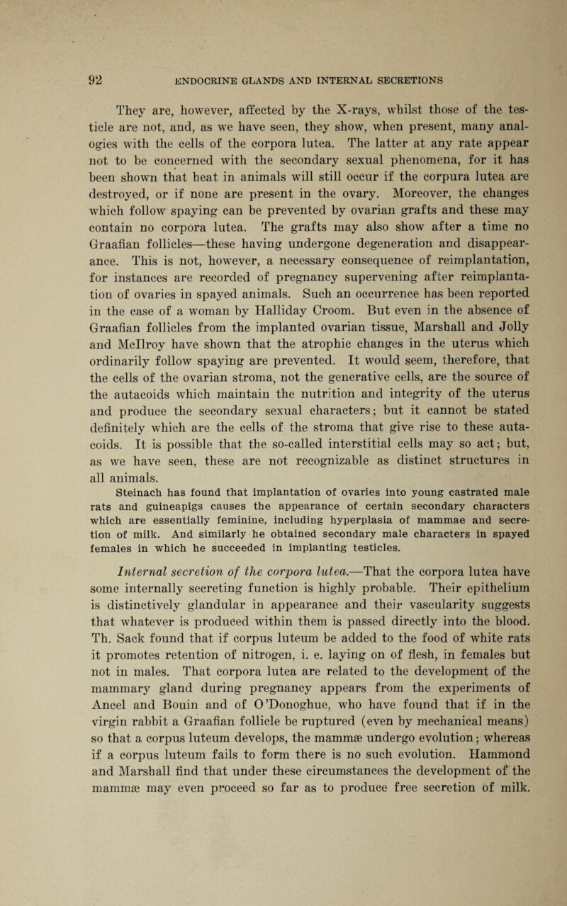 They are, however, affected by the X-rays, whilst those of the tes¬ ticle are not, and, as we have seen, they show, when present, many anal¬ ogies with the cells of the corpora lutea. The latter at any rate appear not to be concerned with the secondary sexual phenomena, for it has been shown that heat in animals will still occur if the corpura lutea are destroyed, or if none are present in the ovary. Moreover, the changes which follow spaying can be prevented by ovarian grafts and these may contain no corpora lutea. The grafts may also show after a time no Graafian follicles—these having undergone degeneration and disappear¬ ance. This is not, however, a necessary consequence of reimplantation, for instances are recorded of pregnancy supervening after reimplanta¬ tion of ovaries in spayed animals. Such an occurrence has been reported in the case of a woman by Halliday Croom. But even in the absence of Graafian follicles from the implanted ovarian tissue, Marshall and Jolly and Mcllroy have shown that the atrophic changes in the uterus which ordinarily follow spaying are prevented. It would seem, therefore, that the cells of the ovarian stroma, not the generative cells, are the source of the autacoids which maintain the nutrition and integrity of the uterus and produce the secondary sexual characters; but it cannot be stated definitely which are the cells of the stroma that give rise to these auta¬ coids. It is possible that the so-called interstitial cells may so act; but, as we have seen, these are not recognizable as distinct structures in all animals. Steinach has found that implantation of ovaries into young castrated male rats and guineapigs causes the appearance of certain secondary characters which are essentially feminine, including hyperplasia of mammae and secre¬ tion of milk. And similarly he obtained secondary male characters in spayed females in which he succeeded in implanting testicles. Internal secretion of the corpora lutea.—That the corpora lutea have some internally secreting function is highly probable. Their epithelium is distinctively glandular in appearance and their vascularity suggests that whatever is produced within them is passed directly into the blood. Th. Sack found that if corpus luteum be added to the food of white rats it promotes retention of nitrogen, i. e. laying on of flesh, in females but not in males. That corpora lutea are related to the development of the mammary gland during pregnancy appears from the experiments of Ancel and Bouin and of O’Donoghue, who have found that if in the virgin rabbit a Graafian follicle be ruptured (even by mechanical means) so that a corpus luteum develops, the mammae undergo evolution; whereas if a corpus luteum fails to form there is no such evolution. Hammond and Marshall find that under these circumstances the development of the mammae may even proceed so far as to produce free secretion of milk.