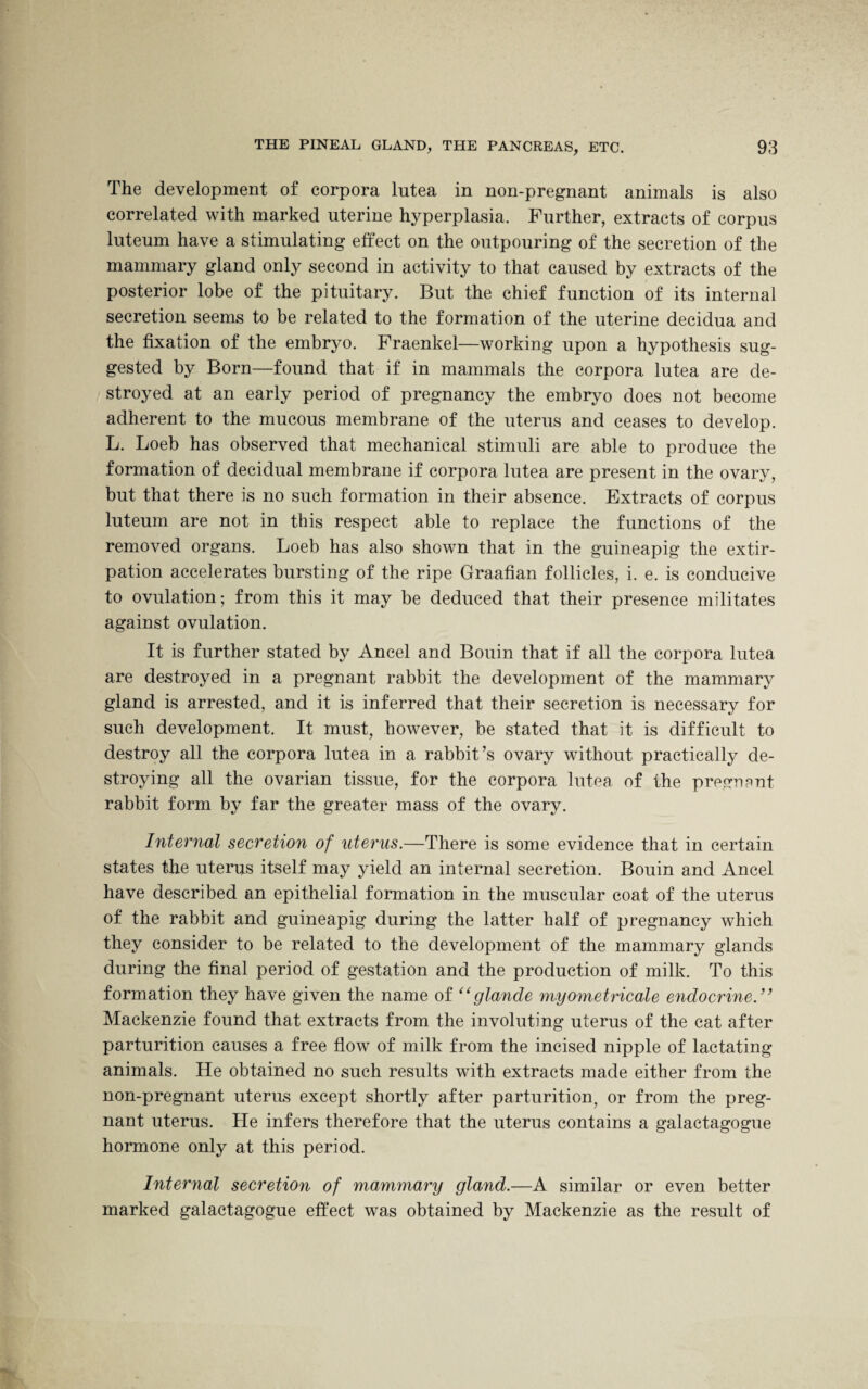 The development of corpora lutea in non-pregnant animals is also correlated with marked uterine hyperplasia. Further, extracts of corpus luteum have a stimulating effect on the outpouring of the secretion of the mammary gland only second in activity to that caused by extracts of the posterior lobe of the pituitary. But the chief function of its internal secretion seems to be related to the formation of the uterine decidua and the fixation of the embryo. Fraenkel—working upon a hypothesis sug¬ gested by Born—found that if in mammals the corpora lutea are de¬ stroyed at an early period of pregnancy the embryo does not become adherent to the mucous membrane of the uterus and ceases to develop. L. Loeb has observed that mechanical stimuli are able to produce the formation of decidual membrane if corpora lutea are present in the ovary, but that there is no such formation in their absence. Extracts of corpus luteum are not in this respect able to replace the functions of the removed organs. Loeb has also shown that in the guineapig the extir¬ pation accelerates bursting of the ripe Graafian follicles, i. e. is conducive to ovulation; from this it may be deduced that their presence militates against ovulation. It is further stated by Ancel and Bouin that if all the corpora lutea are destroyed in a pregnant rabbit the development of the mammary gland is arrested, and it is inferred that their secretion is necessary for such development. It must, however, be stated that it is difficult to destroy all the corpora lutea in a rabbit’s ovary without practically de¬ stroying all the ovarian tissue, for the corpora lutea of the pregnant rabbit form by far the greater mass of the ovary. Internal secretion of uterus.—There is some evidence that in certain states the uterus itself may yield an internal secretion. Bouin and Ancel have described an epithelial formation in the muscular coat of the uterus of the rabbit and guineapig during the latter half of pregnancy which they consider to be related to the development of the mammary glands during the final period of gestation and the production of milk. To this formation they have given the name of “glande myometncale endocrine.” Mackenzie found that extracts from the involuting uterus of the cat after parturition causes a free flow of milk from the incised nipple of lactating animals. He obtained no such results with extracts made either from the non-pregnant uterus except shortly after parturition, or from the preg¬ nant uterus. He infers therefore that the uterus contains a galactagogue hormone only at this period. Internal secretion of mammary gland.—A similar or even better marked galactagogue effect was obtained by Mackenzie as the result of